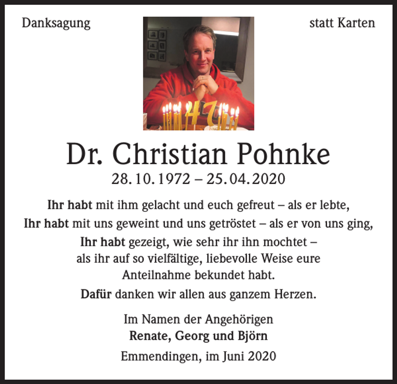 <p>Danksagung</p><p>statt Karten</p><p>Dr. Christian Pohnke<br />28. 10. 1972 – 25. 04. 2020</p><p>Ihr habt mit ihm gelacht und euch gefreut – als er lebte,<br />Ihr habt mit uns geweint und uns getröstet – als er von uns ging,<br />Ihr habt gezeigt, wie sehr ihr ihn mochtet –<br />als ihr auf so vielfältige, liebevolle Weise eure<br />Anteilnahme bekundet habt.<br />Dafür danken wir allen aus ganzem Herzen.<br />Im Namen der Angehörigen<br />Renate, Georg und Björn<br />Emmendingen, im Juni 2020</p>