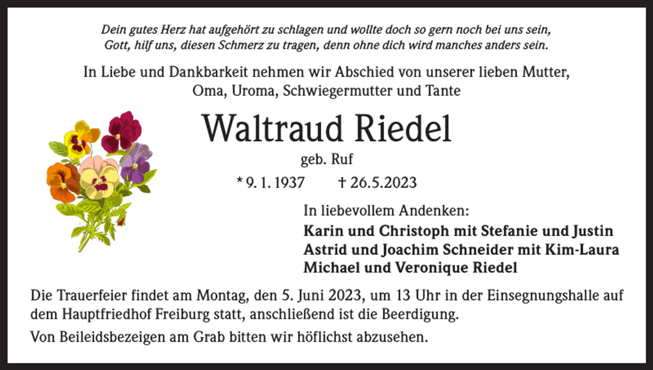 <p>Dein gutes Herz hat aufgehört zu schlagen und wollte doch so gern noch bei uns sein,<br />Gott, hilf uns, diesen Schmerz zu tragen, denn ohne dich wird manches anders sein.</p><p>In Liebe und Dankbarkeit nehmen wir Abschied von unserer lieben Mutter,<br />Oma, Uroma, Schwiegermutter und Tante</p><p>Waltraud Riedel<br />geb. Ruf<br />* 9. 1. 1937 † 26.5.2023</p><p>In liebevollem Andenken:<br />Karin und Christoph mit Stefanie und Justin<br />Astrid und Joachim Schneider mit Kim-Laura<br />Michael und Veronique Riedel<br />Die Trauerfeier findet am Montag, den 5. Juni 2023, um 13 Uhr in der Einsegnungshalle auf<br />dem Hauptfriedhof Freiburg statt, anschließend ist die Beerdigung.<br />Von Beileidsbezeigen am Grab bitten wir höflichst abzusehen.</p>