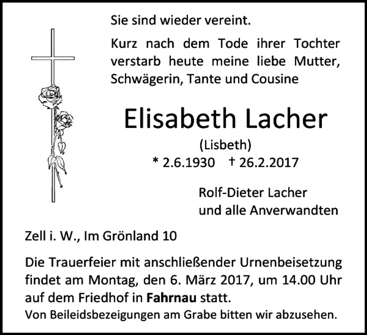 <p>Sie sind wieder vereint.<br />Kurz nach dem Tode ihrer Tochter<br />verstarb heute meine liebe Mutter,<br />Schwägerin, Tante und Cousine</p><p>Elisabeth Lacher<br />(Lisbeth)<br />* 2.6.1930 † 26.2.2017</p><p>Rolf-Dieter Lacher<br />und alle Anverwandten<br />Zell i. W., Im Grönland 10<br />Die Trauerfeier mit anschließender Urnenbeisetzung<br />findet am Montag, den 6. März 2017, um 14.00 Uhr<br />auf dem Friedhof in Fahrnau statt.<br />Von Beileidsbezeigungen am Grabe bitten wir abzusehen.</p>