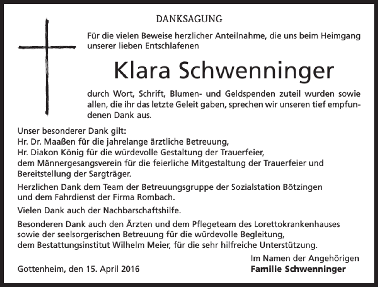 <p>DANKSAGUNG<br />Für die vielen Beweise herzlicher Anteilnahme, die uns beim Heimgang<br />unserer lieben Entschlafenen</p><p>Klara Schwenninger<br />durch Wort, Schrift, Blumen- und Geldspenden zuteil wurden sowie<br />allen, die ihr das letzte Geleit gaben, sprechen wir unseren tief empfundenen Dank aus.<br />Unser besonderer Dank gilt:<br />Hr. Dr. Maaßen für die jahrelange ärztliche Betreuung,<br />Hr. Diakon König für die würdevolle Gestaltung der Trauerfeier,<br />dem Männergesangsverein für die feierliche Mitgestaltung der Trauerfeier und<br />Bereitstellung der Sargträger.<br />Herzlichen Dank dem Team der Betreuungsgruppe der Sozialstation Bötzingen<br />und dem Fahrdienst der Firma Rombach.<br />Vielen Dank auch der Nachbarschaftshilfe.<br />Besonderen Dank auch den Ärzten und dem Pflegeteam des Lorettokrankenhauses<br />sowie der seelsorgerischen Betreuung für die würdevolle Begleitung,<br />dem Bestattungsinstitut Wilhelm Meier, für die sehr hilfreiche Unterstützung.<br />Gottenheim, den 15. April 2016</p><p>Im Namen der Angehörigen<br />Familie Schwenninger</p>