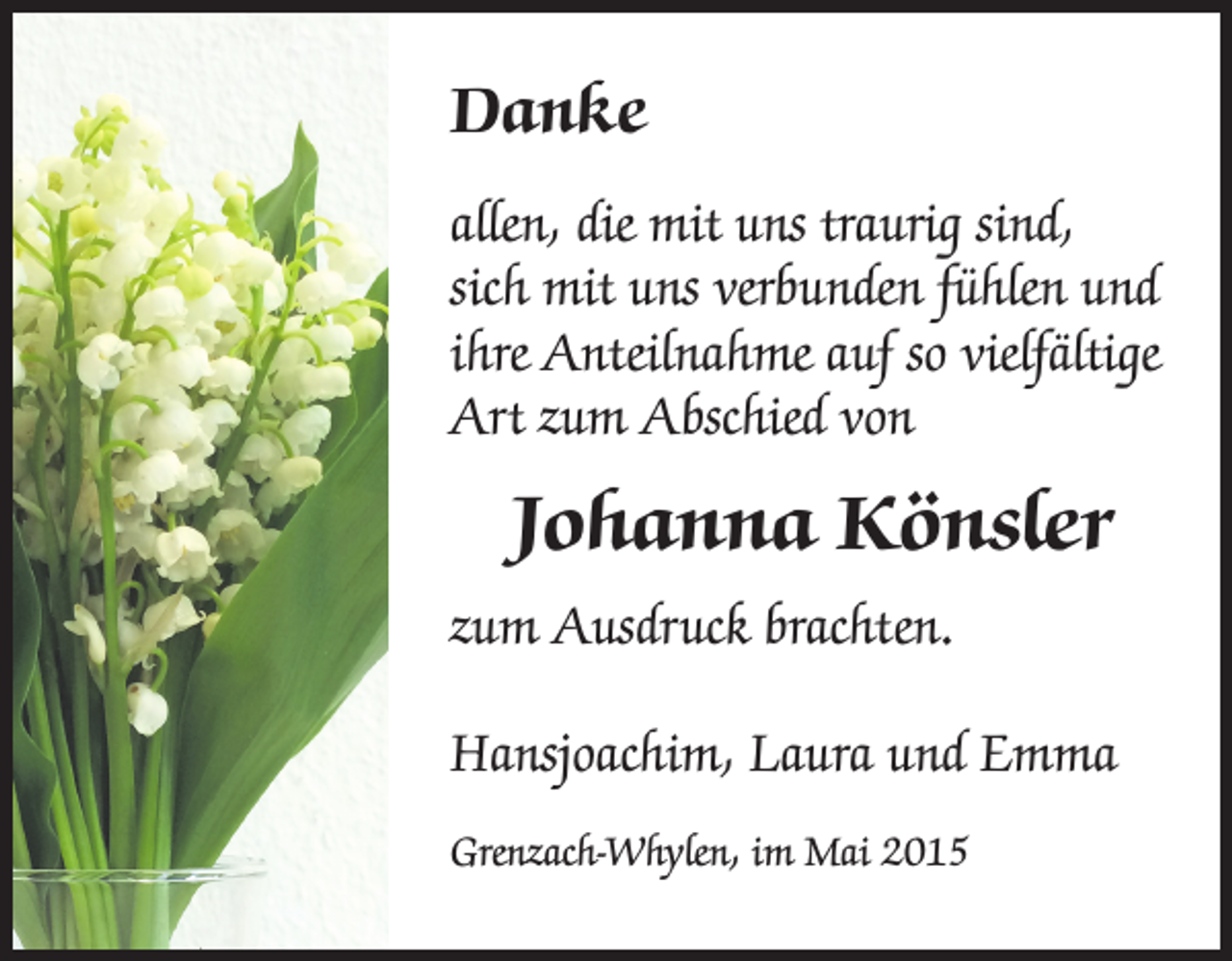 <p>Danke<br />allen, die mit uns traurig sind,<br />sich mit uns verbunden fühlen und<br />ihre Anteilnahme auf so vielfältige<br />Art zum Abschied von</p><p>Johanna Könsler<br />zum Ausdruck brachten.<br />Hansjoachim, Laura und Emma<br />Grenzach-Whylen, im Mai 2015</p>
