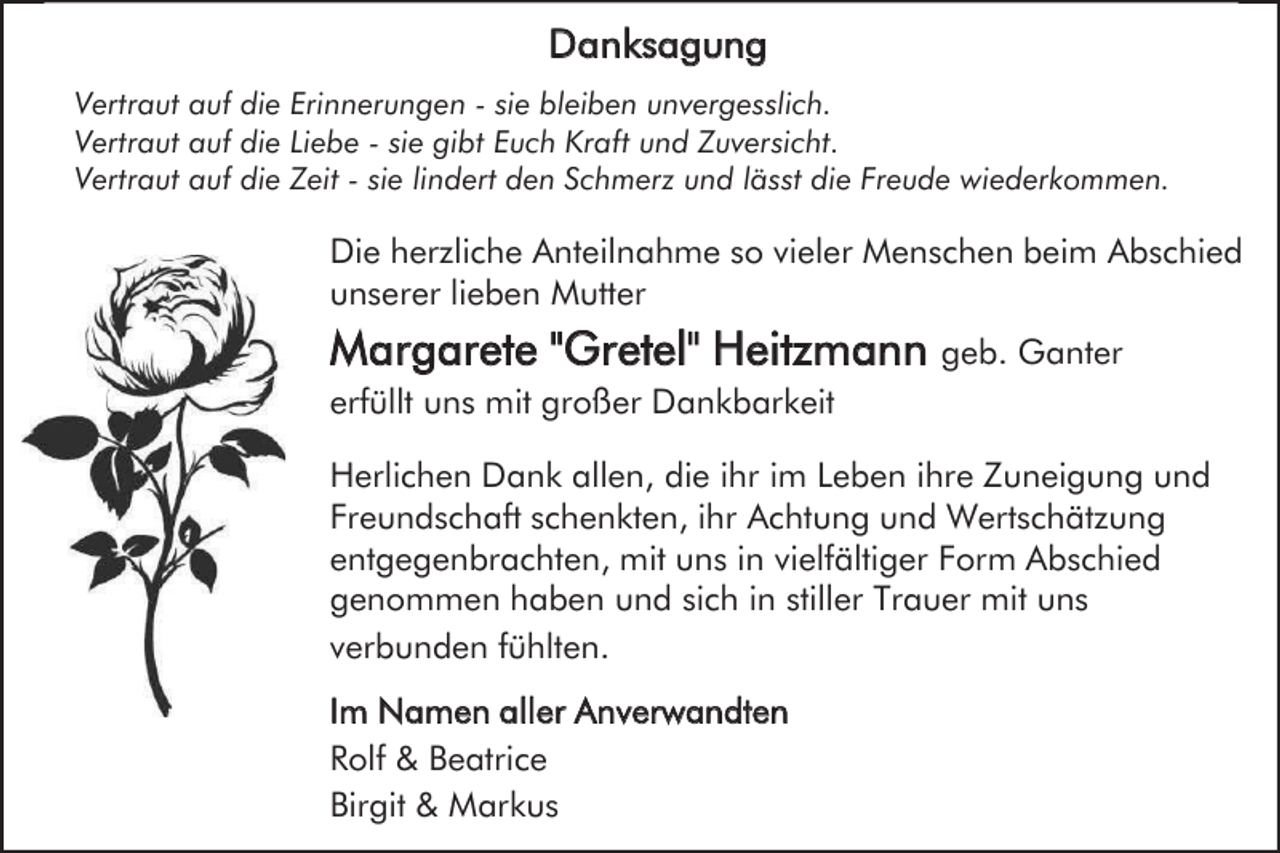 <p>Danksagung<br />Vertraut auf die Erinnerungen - sie bleiben unvergesslich.<br />Vertraut auf die Liebe - sie gibt Euch Kraft und Zuversicht.<br />Vertraut auf die Zeit - sie lindert den Schmerz und lässt die Freude wiederkommen.</p><p>Die herzliche Anteilnahme so vieler Menschen beim Abschied<br />unserer lieben Mutter</p><p>Margarete "Gretel" Heitzmann geb. Ganter<br />erfüllt uns mit großer Dankbarkeit<br />Herlichen Dank allen, die ihr im Leben ihre Zuneigung und<br />Freundschaft schenkten, ihr Achtung und Wertschätzung<br />entgegenbrachten, mit uns in vielfältiger Form Abschied<br />genommen haben und sich in stiller Trauer mit uns<br />verbunden fühlten.<br />Im Namen aller Anverwandten<br />Rolf &amp; Beatrice<br />Birgit &amp; Markus</p>