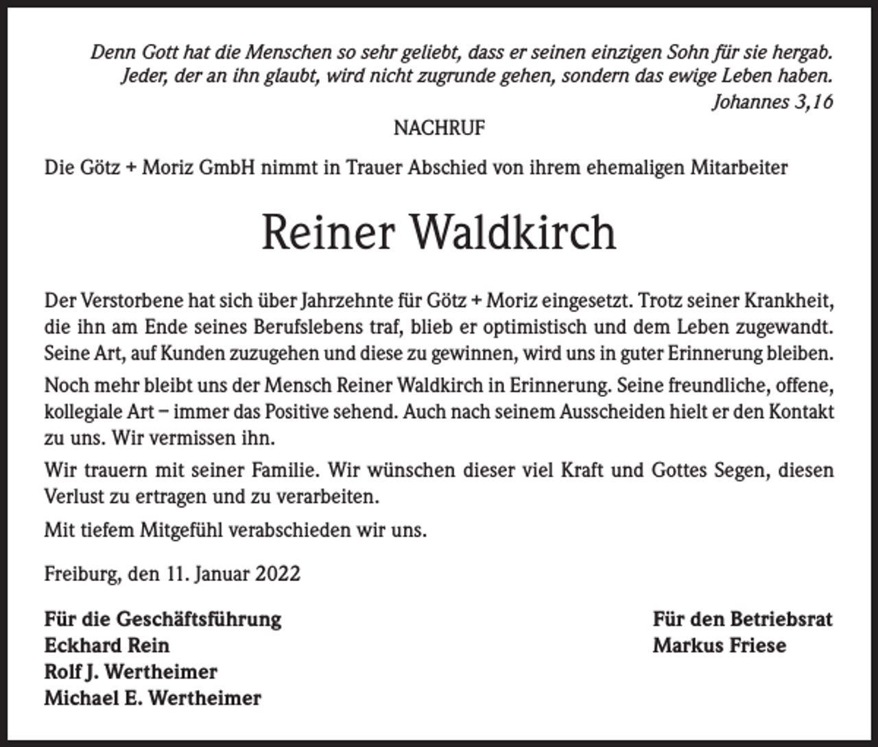<p>Denn Gott hat die Menschen so sehr geliebt, dass er seinen einzigen Sohn für sie hergab.<br />Jeder, der an ihn glaubt, wird nicht zugrunde gehen, sondern das ewige Leben haben.<br />Johannes 3,16</p><p>NACHRUF<br />Die Götz + Moriz GmbH nimmt in Trauer Abschied von ihrem ehemaligen Mitarbeiter</p><p>Reiner Waldkirch<br />Der Verstorbene hat sich über Jahrzehnte für Götz + Moriz eingesetzt. Trotz seiner Krankheit,<br />die ihn am Ende seines Berufslebens traf, blieb er optimistisch und dem Leben zugewandt.<br />Seine Art, auf Kunden zuzugehen und diese zu gewinnen, wird uns in guter Erinnerung bleiben.<br />Noch mehr bleibt uns der Mensch Reiner Waldkirch in Erinnerung. Seine freundliche, offene,<br />kollegiale Art – immer das Positive sehend. Auch nach seinem Ausscheiden hielt er den Kontakt<br />zu uns. Wir vermissen ihn.<br />Wir trauern mit seiner Familie. Wir wünschen dieser viel Kraft und Gottes Segen, diesen<br />Verlust zu ertragen und zu verarbeiten.<br />Mit tiefem Mitgefühl verabschieden wir uns.<br />Freiburg, den 11. Januar 2022<br />Für die Geschäftsführung<br />Eckhard Rein<br />Rolf J. Wertheimer<br />Michael E. Wertheimer</p><p>Für den Betriebsrat<br />Markus Friese</p>
