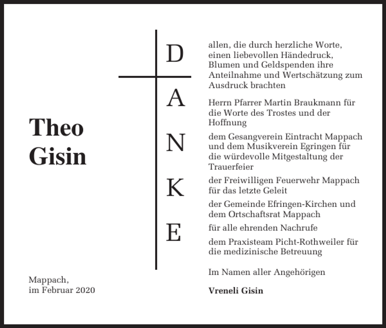 <p>D<br />A<br />Theo<br />Gisin</p><p>Mappach,<br />im Februar 2020</p><p>allen, die durch herzliche Worte,<br />einen liebevollen Händedruck,<br />Blumen und Geldspenden ihre<br />Anteilnahme und Wertschätzung zum<br />Ausdruck brachten<br />Herrn Pfarrer Martin Braukmann für<br />die Worte des Trostes und der<br />Hoffnung</p><p>N</p><p>dem Gesangverein Eintracht Mappach<br />und dem Musikverein Egringen für<br />die würdevolle Mitgestaltung der<br />Trauerfeier</p><p>K</p><p>der Freiwilligen Feuerwehr Mappach<br />für das letzte Geleit</p><p>E</p><p>für alle ehrenden Nachrufe</p><p>der Gemeinde Efringen-Kirchen und<br />dem Ortschaftsrat Mappach<br />dem Praxisteam Picht-Rothweiler für<br />die medizinische Betreuung<br />Im Namen aller Angehörigen<br />Vreneli Gisin</p>