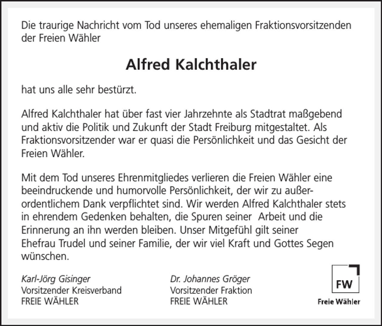 <p>Die traurige Nachricht vom Tod unseres ehemaligen Fraktionsvorsitzenden<br />der Freien Wähler</p><p>Alfred Kalchthaler<br />hat uns alle sehr bestürzt.<br />Alfred Kalchthaler hat über fast vier Jahrzehnte als Stadtrat maßgebend<br />und aktiv die Politik und Zukunft der Stadt Freiburg mitgestaltet. Als<br />Fraktionsvorsitzender war er quasi die Persönlichkeit und das Gesicht der<br />Freien Wähler.<br />Mit dem Tod unseres Ehrenmitgliedes verlieren die Freien Wähler eine<br />beeindruckende und humorvolle Persönlichkeit, der wir zu außerordentlichem Dank verpflichtet sind. Wir werden Alfred Kalchthaler stets<br />in ehrendem Gedenken behalten, die Spuren seiner Arbeit und die<br />Erinnerung an ihn werden bleiben. Unser Mitgefühl gilt seiner<br />Ehefrau Trudel und seiner Familie, der wir viel Kraft und Gottes Segen<br />wünschen.<br />Karl-Jörg Gisinger<br />Vorsitzender Kreisverband<br />FREIE WÄHLER</p><p>Dr. Johannes Gröger<br />Vorsitzender Fraktion<br />FREIE WÄHLER</p>
