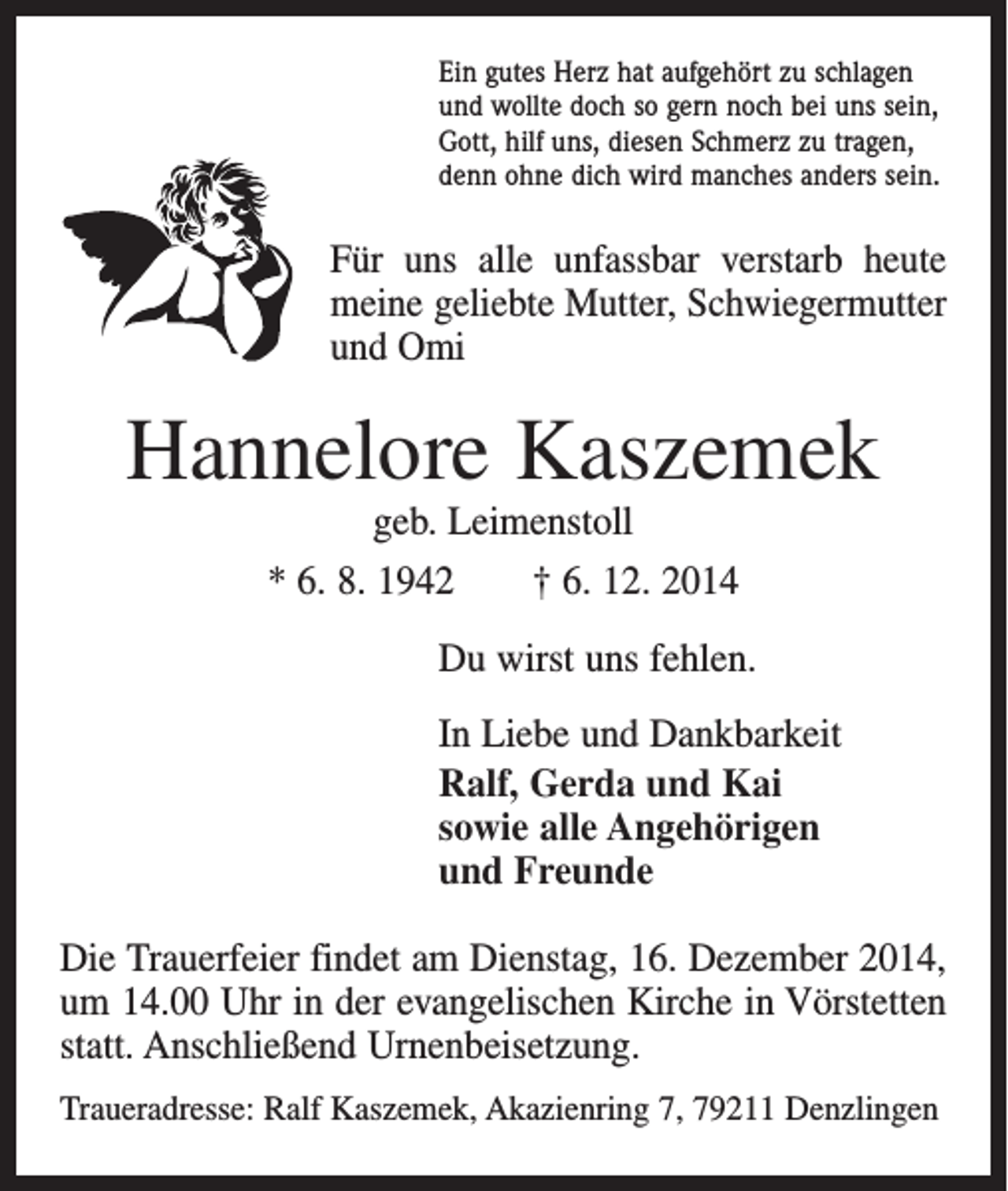 <p>Ein gutes Herz hat aufgehört zu schlagen<br />und wollte doch so gern noch bei uns sein,<br />Gott, hilf uns, diesen Schmerz zu tragen,<br />denn ohne dich wird manches anders sein.</p><p>Für uns alle unfassbar verstarb heute<br />meine geliebte Mutter, Schwiegermutter<br />und Omi</p><p>Hannelore Kaszemek<br />geb. Leimenstoll</p><p>* 6. 8. 1942 † 6. 12. 2014<br />Du wirst uns fehlen.<br />In Liebe und Dankbarkeit<br />Ralf, Gerda und Kai<br />sowie alle Angehörigen<br />und Freunde<br />Die Trauerfeier findet am Dienstag, 16. Dezember 2014,<br />um 14.00 Uhr in der evangelischen Kirche in Vörstetten<br />statt. Anschließend Urnenbeisetzung.<br />Traueradresse: Ralf Kaszemek, Akazienring 7, 79211 Denzlingen</p>