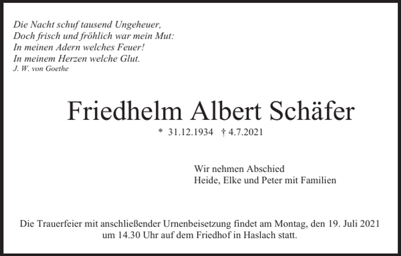 <p>Die Nacht schuf tausend Ungeheuer,<br />Doch frisch und fröhlich war mein Mut:<br />In meinen Adern welches Feuer!<br />In meinem Herzen welche Glut.<br />J. W. von Goethe</p><p>Friedhelm Albert Schäfer<br />* 31.12.1934 † 4.7.2021</p><p>Wir nehmen Abschied<br />Heide, Elke und Peter mit Familien</p><p>Die Trauerfeier mit anschließender Urnenbeisetzung findet am Montag, den 19. Juli 2021<br />um 14.30 Uhr auf dem Friedhof in Haslach statt.</p>
