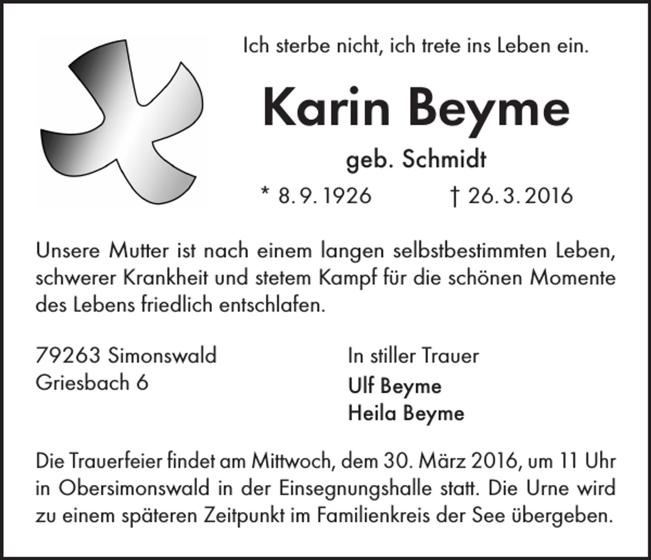 <p>Ich sterbe nicht, ich trete ins Leben ein.</p><p>Karin Beyme<br />geb. Schmidt<br />* 8. 9. 1926</p><p>† 26. 3. 2016</p><p>Unsere Mutter ist nach einem langen selbstbestimmten Leben,<br />schwerer Krankheit und stetem Kampf für die schönen Momente<br />des Lebens friedlich entschlafen.<br />79263 Simonswald<br />Griesbach 6</p><p>In stiller Trauer<br />Ulf Beyme<br />Heila Beyme</p><p>Die Trauerfeier findet am Mittwoch, dem 30. März 2016, um 11 Uhr<br />in Obersimonswald in der Einsegnungshalle statt. Die Urne wird<br />zu einem späteren Zeitpunkt im Familienkreis der See übergeben.</p>