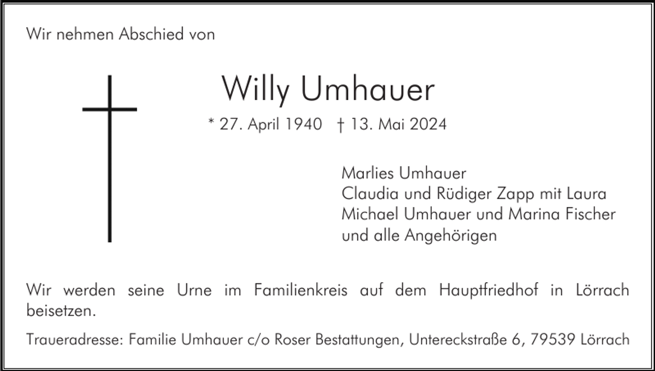 <p>Wir nehmen Abschied von</p><p>Willy Umhauer<br />* 27. April 1940 † 13. Mai 2024</p><p>Marlies Umhauer<br />Claudia und Rüdiger Zapp mit Laura<br />Michael Umhauer und Marina Fischer<br />und alle Angehörigen<br />Wir werden seine Urne im Familienkreis auf dem Hauptfriedhof in Lörrach<br />beisetzen.<br />Traueradresse: Familie Umhauer c/o Roser Bestattungen, Untereckstraße 6, 79539 Lörrach</p>