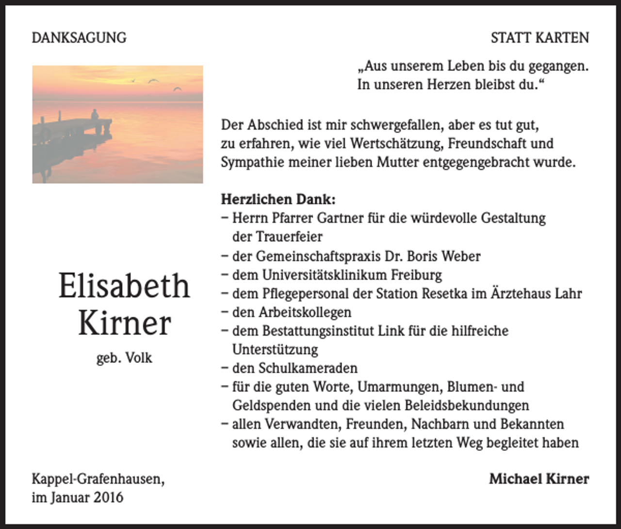 <p>DANKSAGUNG</p><p>STATT KARTEN<br />„Aus unserem Leben bis du gegangen.<br />In unseren Herzen bleibst du.“<br />Der Abschied ist mir schwergefallen, aber es tut gut,<br />zu erfahren, wie viel Wertschätzung, Freundschaft und<br />Sympathie meiner lieben Mutter entgegengebracht wurde.</p><p>Elisabeth<br />Kirner<br />geb. Volk</p><p>Kappel-Grafenhausen,<br />im Januar 2016</p><p>Herzlichen Dank:<br />– Herrn Pfarrer Gartner für die würdevolle Gestaltung<br />der Trauerfeier<br />– der Gemeinschaftspraxis Dr. Boris Weber<br />– dem Universitätsklinikum Freiburg<br />– dem Pflegepersonal der Station Resetka im Ärztehaus Lahr<br />– den Arbeitskollegen<br />– dem Bestattungsinstitut Link für die hilfreiche<br />Unterstützung<br />– den Schulkameraden<br />– für die guten Worte, Umarmungen, Blumen- und<br />Geldspenden und die vielen Beleidsbekundungen<br />– allen Verwandten, Freunden, Nachbarn und Bekannten<br />sowie allen, die sie auf ihrem letzten Weg begleitet haben<br />Michael Kirner</p>
