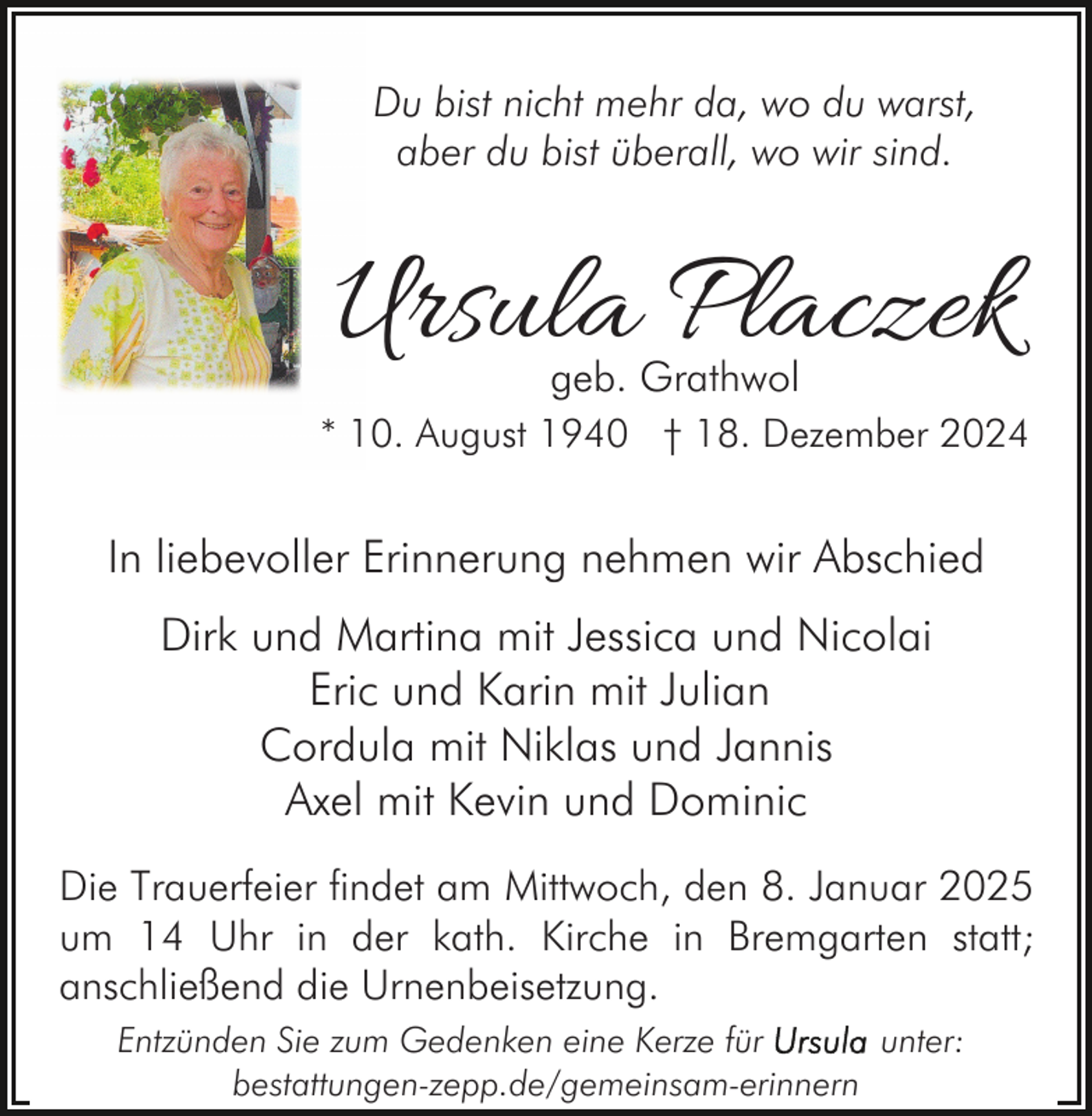 <p>Du bist nicht mehr da, wo du warst,<br />aber du bist überall, wo wir sind.</p><p>Ursula Placzek<br />geb. Grathwol</p><p>* 10. August 1940 † 18. Dezember 2024</p><p>In liebevoller Erinnerung nehmen wir Abschied<br />Dirk und Martina mit Jessica und Nicolai<br />Eric und Karin mit Julian<br />Cordula mit Niklas und Jannis<br />Axel mit Kevin und Dominic<br />Die Trauerfeier findet am Mittwoch, den 8. Januar 2025<br />um 14 Uhr in der kath. Kirche in Bremgarten statt;<br />anschließend die Urnenbeisetzung.<br />Entzünden Sie zum Gedenken eine Kerze für<br />unter:<br />bestattungen-zepp.de/gemeinsam-erinnern</p>