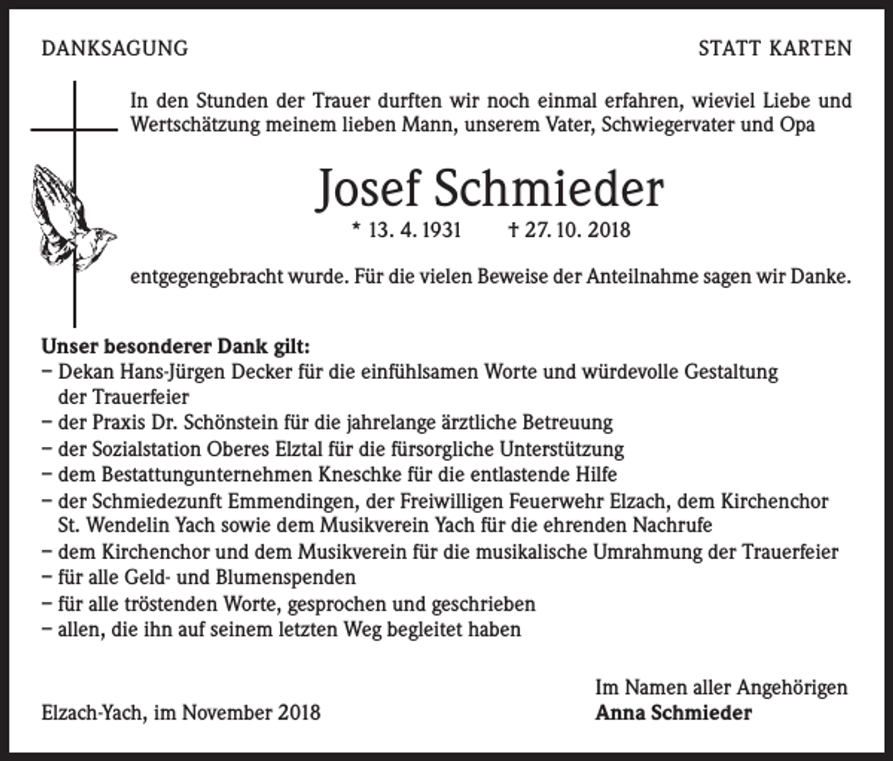 <p>DANKSAGUNG</p><p>STATT KARTEN</p><p>In den Stunden der Trauer durften wir noch einmal erfahren, wieviel Liebe und<br />Wertschätzung meinem lieben Mann, unserem Vater, Schwiegervater und Opa</p><p>Josef Schmieder<br />* 13. 4. 1931 † 27. 10. 2018</p><p>entgegengebracht wurde. Für die vielen Beweise der Anteilnahme sagen wir Danke.<br />Unser besonderer Dank gilt:<br />– Dekan Hans-Jürgen Decker für die einfühlsamen Worte und würdevolle Gestaltung<br />der Trauerfeier<br />– der Praxis Dr. Schönstein für die jahrelange ärztliche Betreuung<br />– der Sozialstation Oberes Elztal für die fürsorgliche Unterstützung<br />– dem Bestattungunternehmen Kneschke für die entlastende Hilfe<br />– der Schmiedezunft Emmendingen, der Freiwilligen Feuerwehr Elzach, dem Kirchenchor<br />St. Wendelin Yach sowie dem Musikverein Yach für die ehrenden Nachrufe<br />– dem Kirchenchor und dem Musikverein für die musikalische Umrahmung der Trauerfeier<br />– für alle Geld- und Blumenspenden<br />– für alle tröstenden Worte, gesprochen und geschrieben<br />– allen, die ihn auf seinem letzten Weg begleitet haben</p><p>Elzach-Yach, im November 2018</p><p>Im Namen aller Angehörigen<br />Anna Schmieder</p>