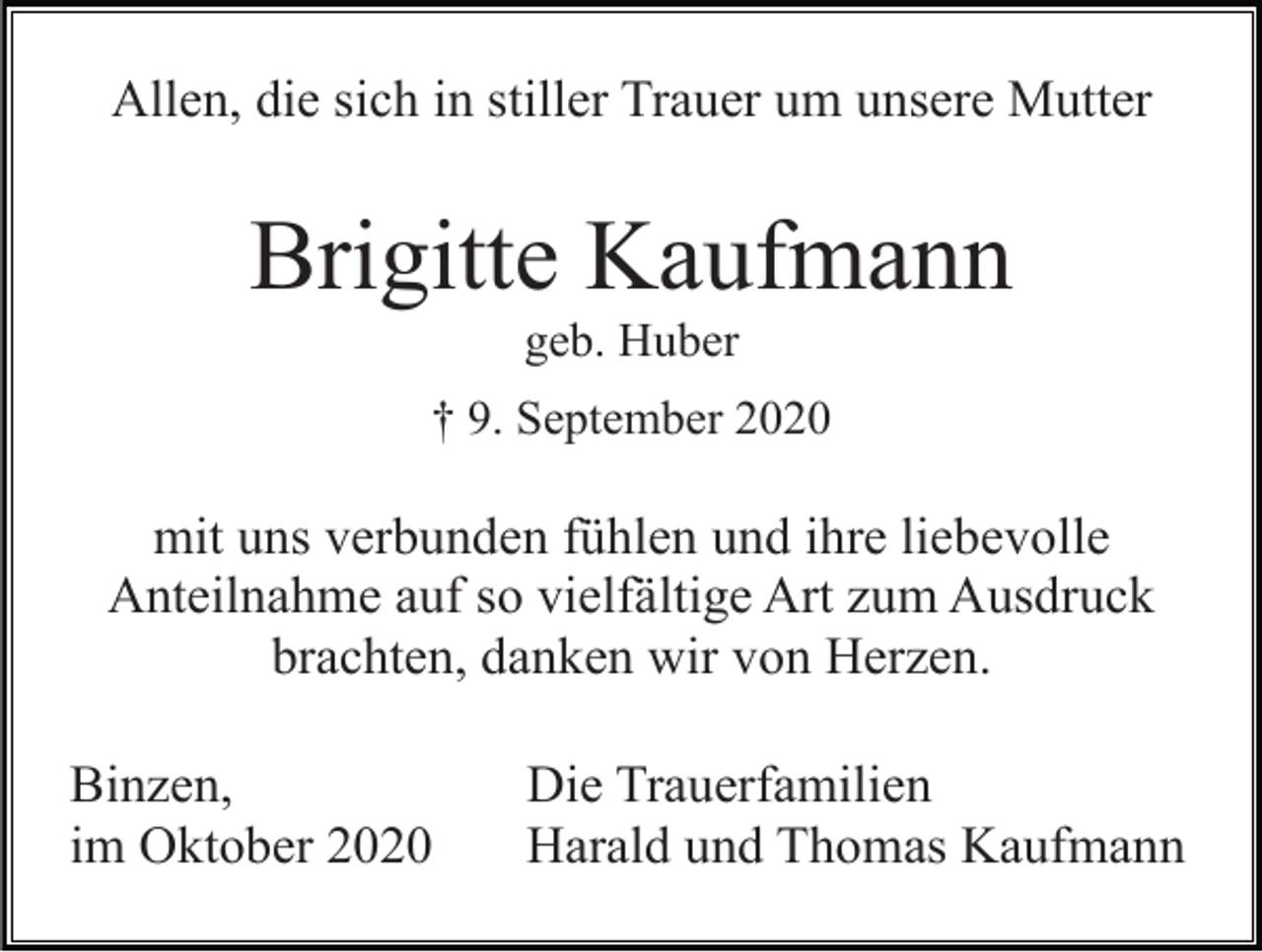 <p>Allen, die sich in stiller Trauer um unsere Mutter</p><p>Brigitte Kaufmann<br />geb. Huber<br />† 9. September 2020</p><p>mit uns verbunden fühlen und ihre liebevolle<br />Anteilnahme auf so vielfältige Art zum Ausdruck<br />brachten, danken wir von Herzen.<br />Binzen,<br />im Oktober 2020</p><p>Die Trauerfamilien<br />Harald und Thomas Kaufmann</p>