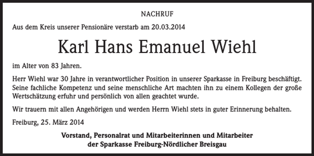<p>NACHRUF<br />Aus dem Kreis unserer Pensionäre verstarb am 20.03.2014</p><p>Karl Hans Emanuel Wiehl<br />im Alter von 83 Jahren.<br />Herr Wiehl war 30 Jahre in verantwortlicher Position in unserer Sparkasse in Freiburg beschäftigt.<br />Seine fachliche Kompetenz und seine menschliche Art machten ihn zu einem Kollegen der große<br />Wertschätzung erfuhr und persönlich von allen geachtet wurde.<br />Wir trauern mit allen Angehörigen und werden Herrn Wiehl stets in guter Erinnerung behalten.<br />Freiburg, 25. März 2014<br />Vorstand, Personalrat und Mitarbeiterinnen und Mitarbeiter<br />der Sparkasse Freiburg-Nördlicher Breisgau</p>