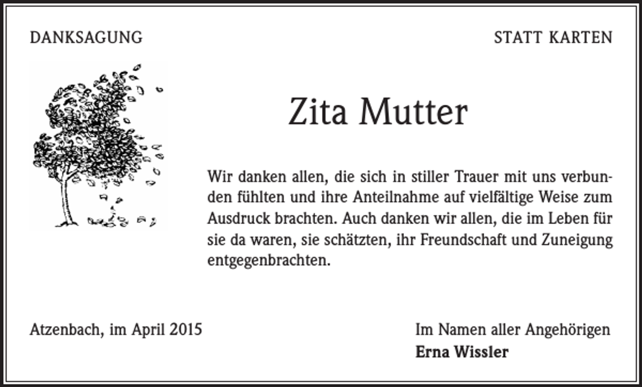 <p>DANKSAGUNG</p><p>STATT KARTEN</p><p>Zita Mutter<br />Wir danken allen, die sich in stiller Trauer mit uns verbunden fühlten und ihre Anteilnahme auf vielfältige Weise zum<br />Ausdruck brachten. Auch danken wir allen, die im Leben für<br />sie da waren, sie schätzten, ihr Freundschaft und Zuneigung<br />entgegenbrachten.</p><p>Atzenbach, im April 2015</p><p>Im Namen aller Angehörigen<br />Erna Wissler</p>