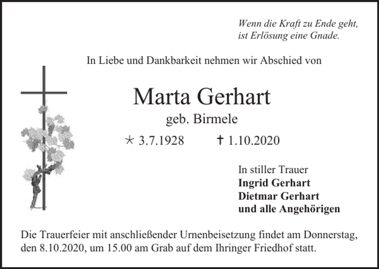 <p>Wenn die Kraft zu Ende geht,<br />ist Erlösung eine Gnade.</p><p>In Liebe und Dankbarkeit nehmen wir Abschied von</p><p>Marta Gerhart<br />geb. Birmele<br /> 3.7.1928</p><p> 1.10.2020<br />In stiller Trauer<br />Ingrid Gerhart<br />Dietmar Gerhart<br />und alle Angehörigen</p><p>Die Trauerfeier mit anschließender Urnenbeisetzung findet am Donnerstag,<br />den 8.10.2020, um 15.00 am Grab auf dem Ihringer Friedhof statt.</p>