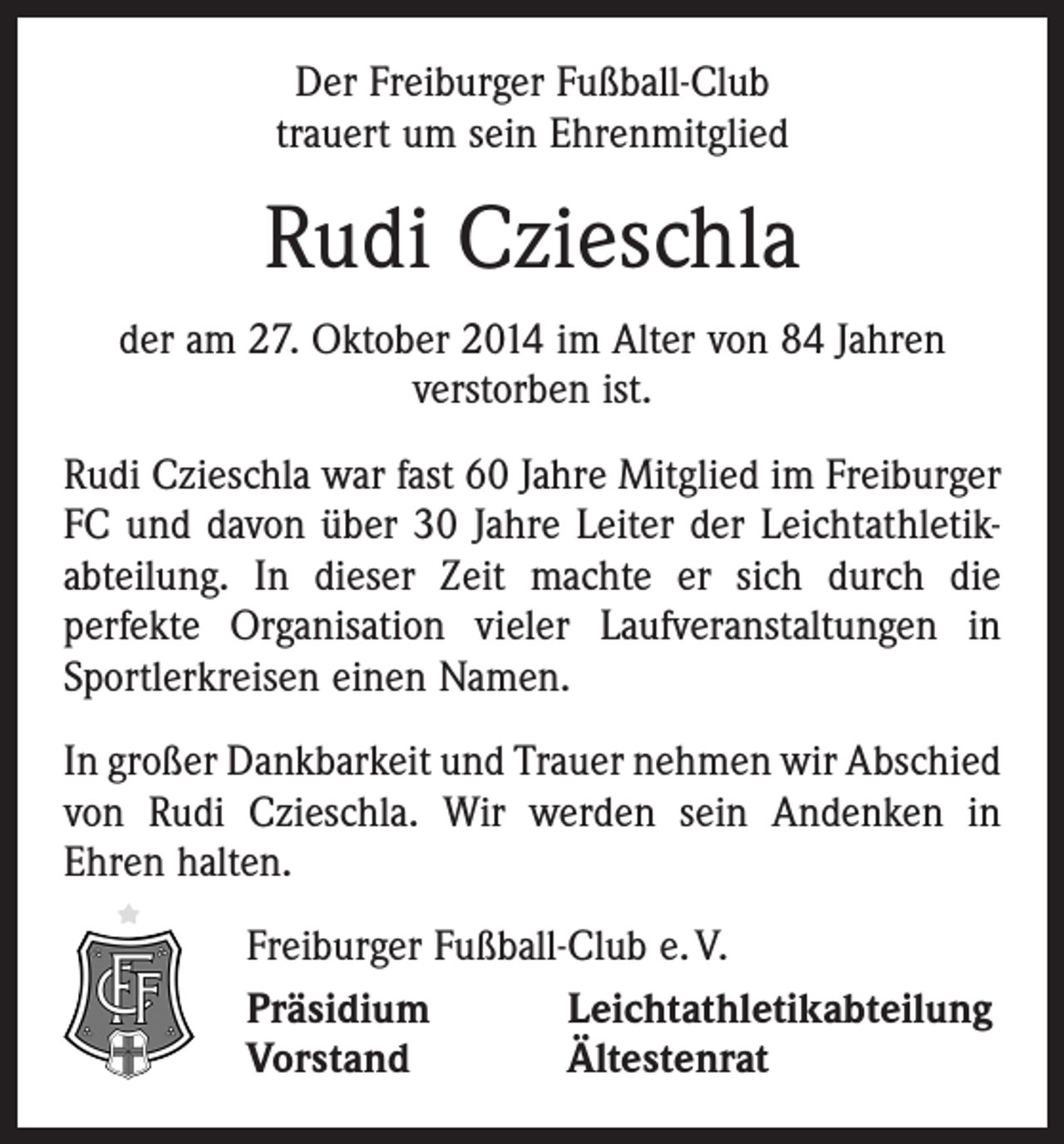 <p>Der Freiburger Fußball-Club<br />trauert um sein Ehrenmitglied</p><p>Rudi Czieschla<br />der am 27. Oktober 2014 im Alter von 84 Jahren<br />verstorben ist.<br />Rudi Czieschla war fast 60 Jahre Mitglied im ­Freiburger<br />FC und davon über 30 Jahre Leiter der Leichtathletik­<br />abteilung. In dieser Zeit machte er sich durch die<br />­perfekte Organisation vieler Laufveranstal­tungen in<br />Sportlerkreisen einen Namen.<br />In großer Dankbarkeit und Trauer nehmen wir Abschied<br />von Rudi Czieschla. Wir werden sein Andenken in<br />Ehren halten.</p><p>Freiburger Fußball-Club e. V.<br />Präsidium<br />Leichtathletikabteilung<br />Vorstand<br />Ältestenrat</p>