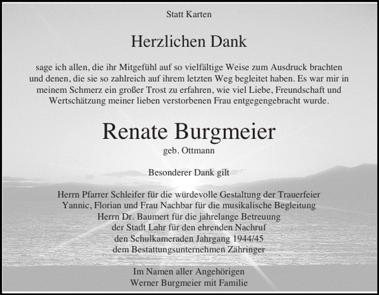 <p>Statt Karten</p><p>Herzlichen Dank<br />sage ich allen, die ihr Mitgefühl auf so vielfältige Weise zum Ausdruck brachten<br />und denen, die sie so zahlreich auf ihrem letzten Weg begleitet haben. Es war mir in<br />meinem Schmerz ein großer Trost zu erfahren, wie viel Liebe, Freundschaft und<br />Wertschätzung meiner lieben verstorbenen Frau entgegengebracht wurde.</p><p>Renate Burgmeier<br />geb. Ottmann<br />Besonderer Dank gilt<br />Herrn Pfarrer Schleifer für die würdevolle Gestaltung der Trauerfeier<br />Yannic, Florian und Frau Nachbar für die musikalische Begleitung<br />Herrn Dr. Baumert für die jahrelange Betreuung<br />der Stadt Lahr für den ehrenden Nachruf<br />den Schulkameraden Jahrgang 1944/45<br />dem Bestattungsunternehmen Zähringer<br />Im Namen aller Angehörigen<br />Werner Burgmeier mit Familie</p>