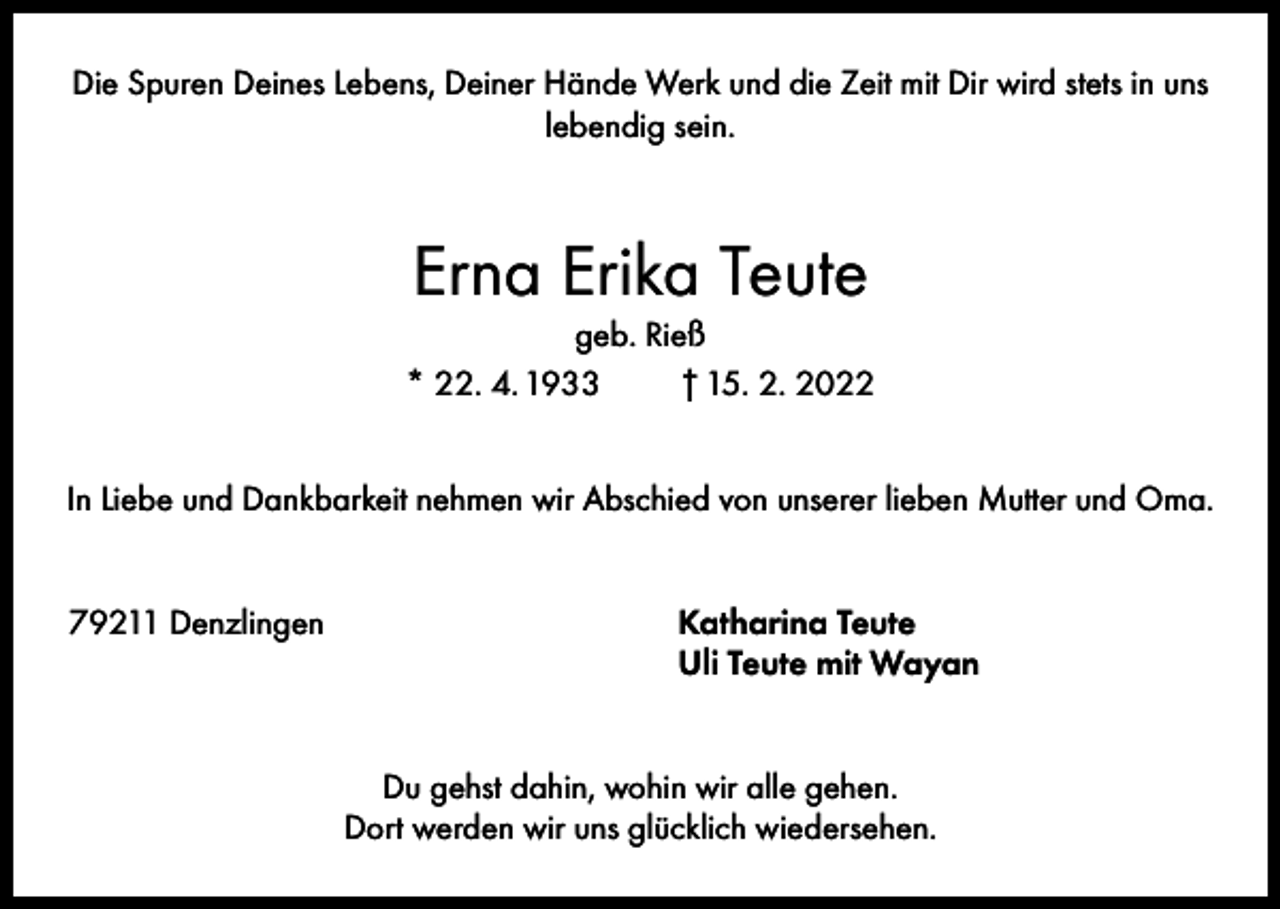 <p>Die Spuren Deines Lebens, Deiner Hände Werk und die Zeit mit Dir wird stets in uns<br />lebendig sein.</p><p>Erna Erika Teute<br />geb. Rieß<br />* 22. 4. 1933<br />† 15. 2. 2022<br />In Liebe und Dankbarkeit nehmen wir Abschied von unserer lieben Mutter und Oma.<br />79211 Denzlingen Katharina Teute<br />Uli Teute mit Wayan<br />Du gehst dahin, wohin wir alle gehen.<br />Dort werden wir uns glücklich wiedersehen.</p>
