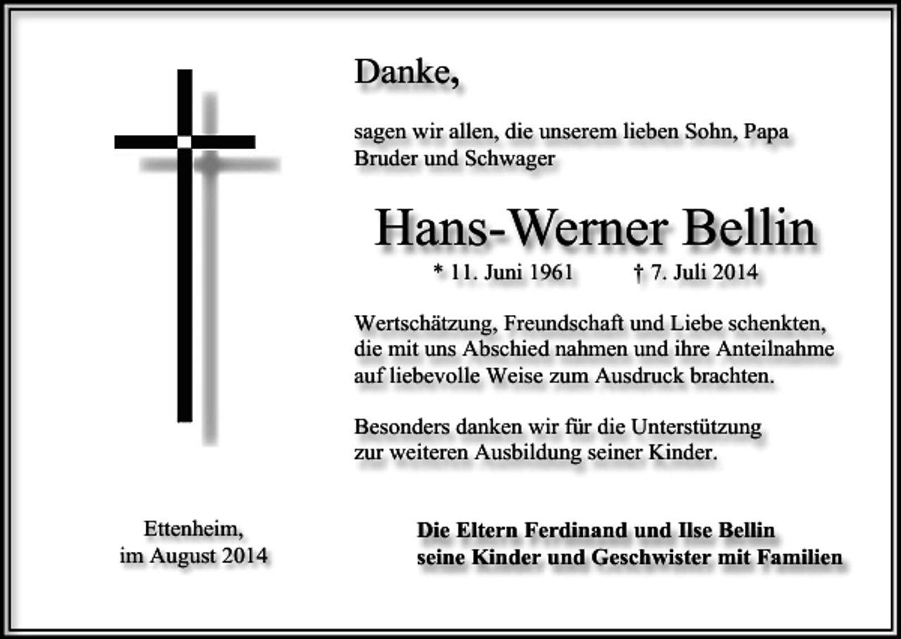 <p>Danke,<br />sagen wir allen, die unserem lieben Sohn, Papa<br />Bruder und Schwager</p><p>Hans-Werner Bellin<br />* 11. Juni 1961</p><p>† 7. Juli 2014</p><p>Wertschätzung, Freundschaft und Liebe schenkten,<br />die mit uns Abschied nahmen und ihre Anteilnahme<br />auf liebevolle Weise zum Ausdruck brachten.<br />Besonders danken wir für die Unterstützung<br />zur weiteren Ausbildung seiner Kinder.<br />Ettenheim,<br />im August 2014</p><p>Die Eltern Ferdinand und Ilse Bellin<br />seine Kinder und Geschwister mit Familien</p>