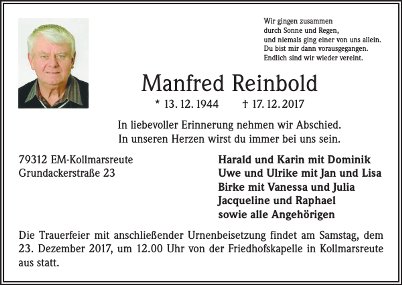 <p>Wir gingen zusammen<br />durch Sonne und Regen,<br />und niemals ging einer von uns allein.<br />Du bist mir dann vorausgegangen.<br />Endlich sind wir wieder vereint.</p><p>Manfred Reinbold<br />* 13. 12. 1944 † 17. 12. 2017</p><p>In liebevoller Erinnerung nehmen wir Abschied.<br />In unseren Herzen wirst du immer bei uns sein.<br />79312 EM-Kollmarsreute<br />Grundackerstraße 23</p><p>Harald und Karin mit Dominik<br />Uwe und Ulrike mit Jan und Lisa<br />Birke mit Vanessa und Julia<br />Jacqueline und Raphael<br />sowie alle Angehörigen</p><p>Die Trauerfeier mit anschließender Urnenbeisetzung findet am Samstag, dem<br />23. Dezember 2017, um 12.00 Uhr von der Friedhofskapelle in Kollmarsreute<br />aus statt.</p>
