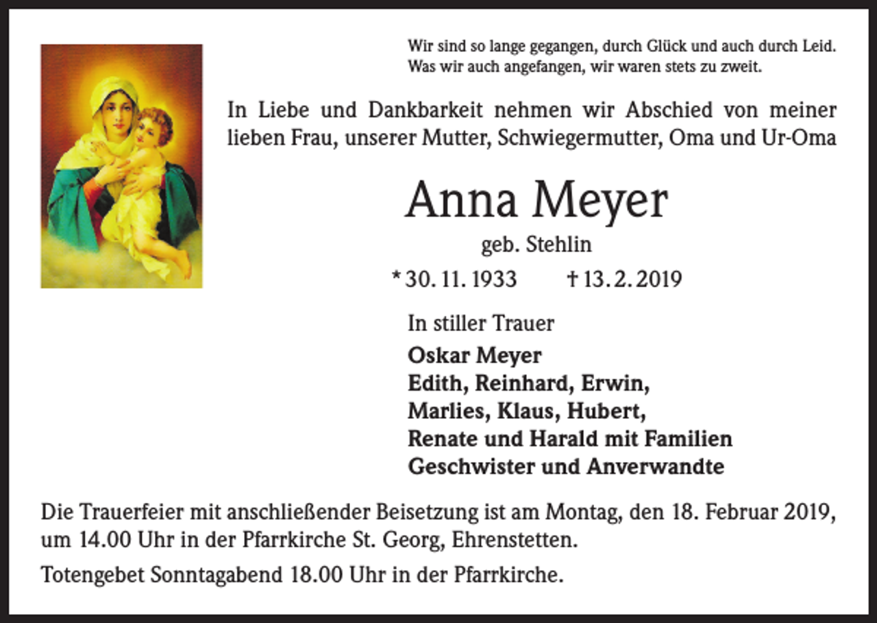 <p>Wir sind so lange gegangen, durch Glück und auch durch Leid.<br />Was wir auch angefangen, wir waren stets zu zweit.</p><p>In Liebe und Dankbarkeit nehmen wir Abschied von meiner<br />lieben Frau, unserer Mutter, Schwiegermutter, Oma und Ur-Oma</p><p>Anna Meyer</p><p>geb. Stehlin<br />* 30. 11. 1933 † 13. 2. 2019<br />In stiller Trauer<br />Oskar Meyer<br />Edith, Reinhard, Erwin,<br />Marlies, Klaus, Hubert,<br />Renate und Harald mit Familien<br />Geschwister und Anverwandte<br />Die Trauerfeier mit anschließender Beisetzung ist am Montag, den 18. Februar 2019,<br />um 14.00 Uhr in der Pfarrkirche St. Georg, Ehrenstetten.<br />Totengebet Sonntagabend 18.00 Uhr in der Pfarrkirche.</p>