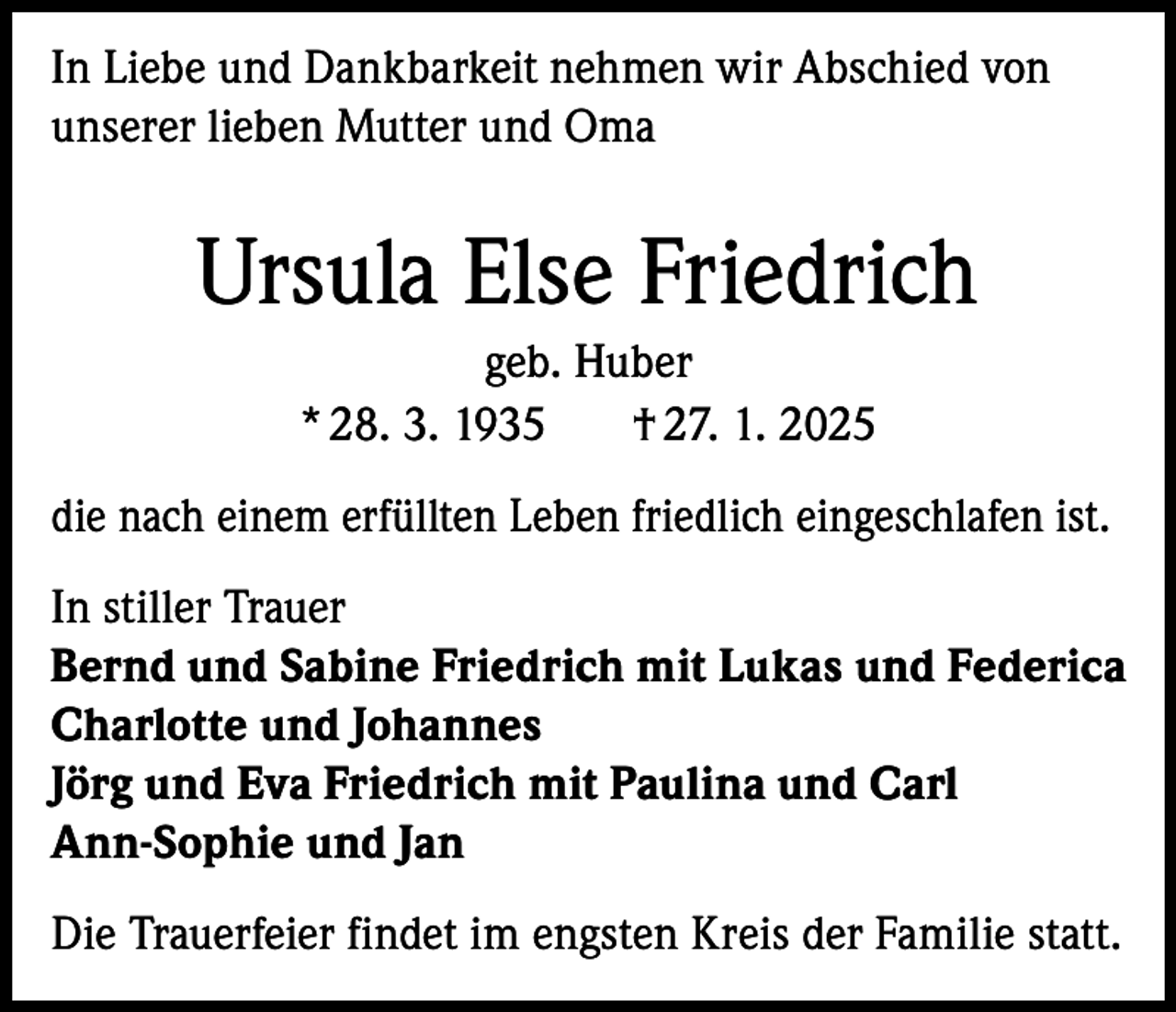 <p>In Liebe und Dankbarkeit nehmen wir Abschied von<br />unserer lieben Mutter und Oma</p><p>Ursula Else Friedrich<br />geb. Huber<br />* 28. 3. 1935<br />† 27. 1. 2025<br />die nach einem erfüllten Leben friedlich eingeschlafen ist.<br />In stiller Trauer<br />Bernd und Sabine Friedrich mit Lukas und Federica<br />Charlotte und Johannes<br />Jörg und Eva Friedrich mit Paulina und Carl<br />Ann-Sophie und Jan<br />Die Trauerfeier findet im engsten Kreis der Familie statt.</p>