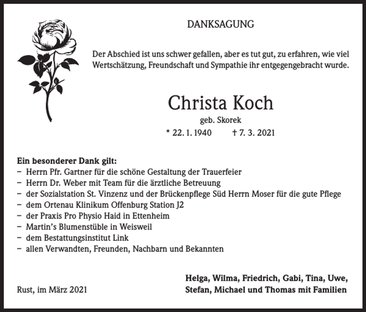 <p>DANKSAGUNG<br />Der Abschied ist uns schwer gefallen, aber es tut gut, zu erfahren, wie viel<br />Wertschätzung, Freundschaft und Sympathie ihr entgegengebracht wurde.</p><p>Christa Koch<br />geb. Skorek<br />* 22. 1. 1940<br />† 7. 3. 2021<br />Ein besonderer Dank gilt:<br />– Herrn Pfr. Gartner für die schöne Gestaltung der Trauerfeier<br />– Herrn Dr. Weber mit Team für die ärztliche Betreuung<br />– der Sozialstation St. Vinzenz und der Brückenpflege Süd Herrn Moser für die gute Pflege<br />– dem Ortenau Klinikum Offenburg Station J2<br />– der Praxis Pro Physio Haid in Ettenheim<br />– Martin’s Blumenstüble in Weisweil<br />– dem Bestattungsinstitut Link<br />– allen Verwandten, Freunden, Nachbarn und Bekannten</p><p>Rust, im März 2021</p><p>Helga, Wilma, Friedrich, Gabi, Tina, Uwe,<br />Stefan, Michael und Thomas mit Familien</p>