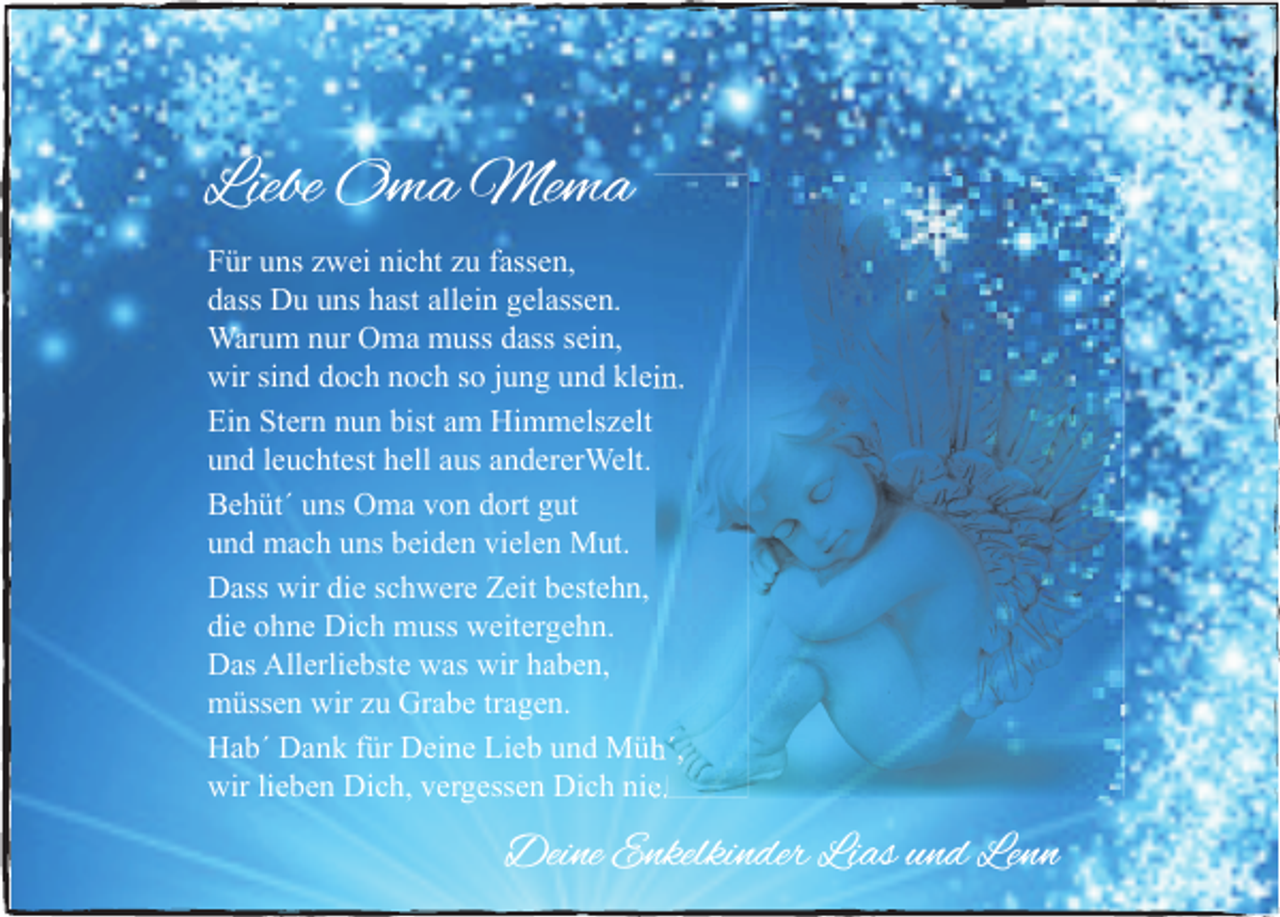 <p>Liebe Oma Mema<br />Für uns zwei nicht zu fassen,<br />dass Du uns hast allein gelassen.<br />Warum nur Oma muss dass sein,<br />wir sind doch noch so jung und klein.<br />Ein Stern nun bist am Himmelszelt<br />und leuchtest hell aus andererWelt.<br />Behüt´ uns Oma von dort gut<br />und mach uns beiden vielen Mut.<br />Dass wir die schwere Zeit bestehn,<br />die ohne Dich muss weitergehn.<br />Das Allerliebste was wir haben,<br />müssen wir zu Grabe tragen.<br />Hab´ Dank für Deine Lieb und Müh´,<br />wir lieben Dich, vergessen Dich nie.</p><p>Deine Enkelkinder Lias und Lenn</p>