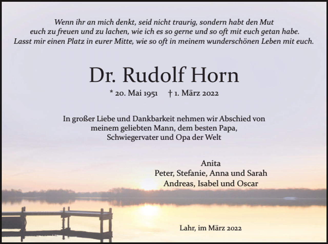 <p>Wenn ihr an mich denkt, seid nicht traurig, sondern habt den Mut<br />euch zu freuen und zu lachen, wie ich es so gerne und so oft mit euch getan habe.<br />Lasst mir einen Platz in eurer Mitte, wie so oft in meinem wunderschönen Leben mit euch.</p><p>Dr. Rudolf Horn<br />* 20. Mai 1951</p><p>† 1. März 2022</p><p>In großer Liebe und Dankbarkeit nehmen wir Abschied von<br />meinem geliebten Mann, dem besten Papa,<br />Schwiegervater und Opa der Welt</p><p>Anita<br />Peter, Stefanie, Anna und Sarah<br />Andreas, Isabel und Oscar</p><p>Lahr, im März 2022</p>