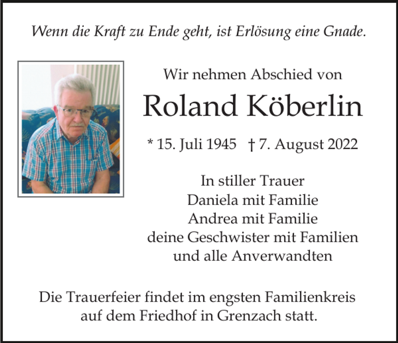 <p>Wenn die Kraft zu Ende geht, ist Erlösung eine Gnade.<br />Wir nehmen Abschied von</p><p>Roland Köberlin<br />* 15. Juli 1945 † 7. August 2022<br />In stiller Trauer<br />Daniela mit Familie<br />Andrea mit Familie<br />deine Geschwister mit Familien<br />und alle Anverwandten<br />Die Trauerfeier findet im engsten Familienkreis<br />auf dem Friedhof in Grenzach statt.</p>