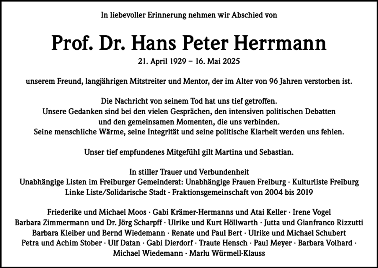 <p>In liebevoller Erinnerung nehmen wir Abschied von</p><p>Prof. Dr. Hans Peter Herrmann<br />21. April 1929 – 16. Mai 2025<br />unserem Freund, langjährigen Mitstreiter und Mentor, der im Alter von 96 Jahren verstorben ist.<br />Die Nachricht von seinem Tod hat uns tief getroffen.<br />Unsere Gedanken sind bei den vielen Gesprächen, den intensiven politischen Debatten<br />und den gemeinsamen Momenten, die uns verbinden.<br />Seine menschliche Wärme, seine Integrität und seine politische Klarheit werden uns fehlen.<br />Unser tief empfundenes Mitgefühl gilt Martina und Sebastian.<br />In stiller Trauer und Verbundenheit<br />Unabhängige Listen im Freiburger Gemeinderat: Unabhängige Frauen Freiburg · Kulturliste Freiburg<br />Linke Liste/Solidarische Stadt - Fraktionsgemeinschaft von 2004 bis 2019<br />Friederike und Michael Moos · Gabi Krämer-Hermanns und Atai Keller · Irene Vogel<br />Barbara Zimmermann und Dr. Jörg Scharpff · Ulrike und Kurt Höllwarth · Jutta und Gianfranco Rizzutti<br />Barbara Kleiber und Bernd Wiedemann · Renate und Paul Bert · Ulrike und Michael Schubert<br />Petra und Achim Stober · Ulf Datan · Gabi Dierdorf · Traute Hensch · Paul Meyer · Barbara Volhard ·<br />Michael Wiedemann · Marlu Würmell-Klauss</p>