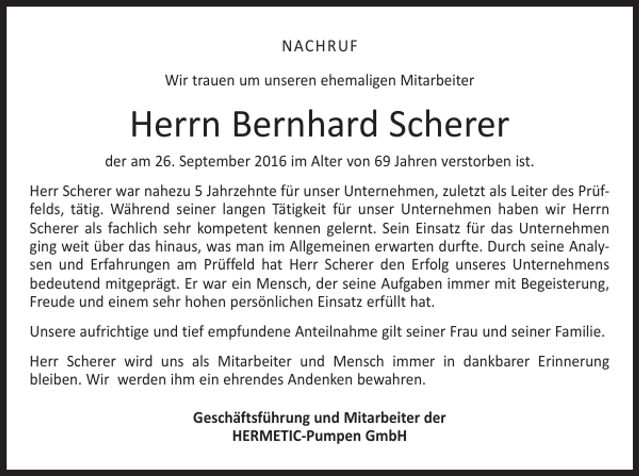 <p>NACHRUF<br />Wir trauen um unseren ehemaligen Mitarbeiter</p><p>Herrn Bernhard Scherer<br />der am 26. September 2016 im Alter von 69 Jahren verstorben ist.<br />Herr Scherer war nahezu 5 Jahrzehnte für unser Unternehmen, zuletzt als Leiter des Prüffelds, tätig. Während seiner langen Tätigkeit für unser Unternehmen haben wir Herrn<br />Scherer als fachlich sehr kompetent kennen gelernt. Sein Einsatz für das Unternehmen<br />ging weit über das hinaus, was man im Allgemeinen erwarten durfte. Durch seine Analysen und Erfahrungen am Prüffeld hat Herr Scherer den Erfolg unseres Unternehmens<br />bedeutend mitgeprägt. Er war ein Mensch, der seine Aufgaben immer mit Begeisterung,<br />Freude und einem sehr hohen persönlichen Einsatz erfüllt hat.<br />Unsere aufrichtige und tief empfundene Anteilnahme gilt seiner Frau und seiner Familie.<br />Herr Scherer wird uns als Mitarbeiter und Mensch immer in dankbarer Erinnerung<br />bleiben. Wir werden ihm ein ehrendes Andenken bewahren.<br />Geschäftsführung und Mitarbeiter der<br />HERMETIC-Pumpen GmbH</p>