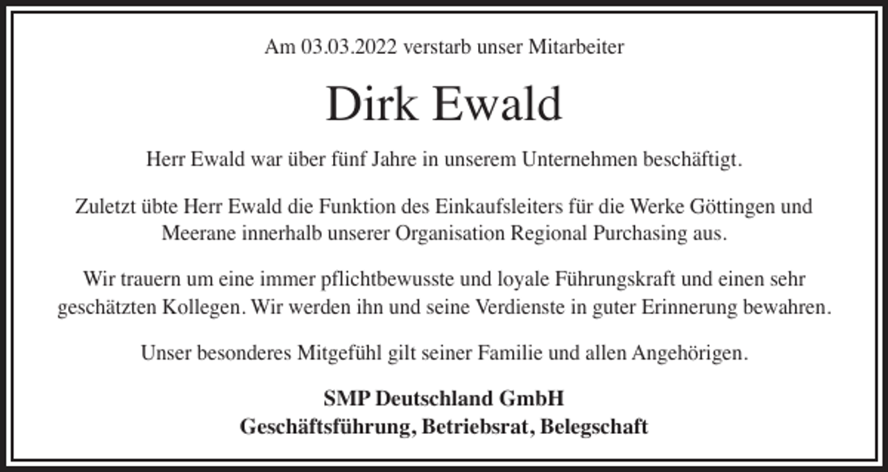 <p>Am 03.03.2022 verstarb unser Mitarbeiter</p><p>Dirk Ewald</p><p>Herr Ewald war über fünf Jahre in unserem Unternehmen beschäftigt.<br />Zuletzt übte Herr Ewald die Funktion des Einkaufsleiters für die Werke Göttingen und<br />Meerane innerhalb unserer Organisation Regional Purchasing aus.<br />Wir trauern um eine immer pflichtbewusste und loyale Führungskraft und einen sehr<br />geschätzten Kollegen. Wir werden ihn und seine Verdienste in guter Erinnerung bewahren.<br />Unser besonderes Mitgefühl gilt seiner Familie und allen Angehörigen.<br />SMP Deutschland GmbH<br />Geschäftsführung, Betriebsrat, Belegschaft</p>