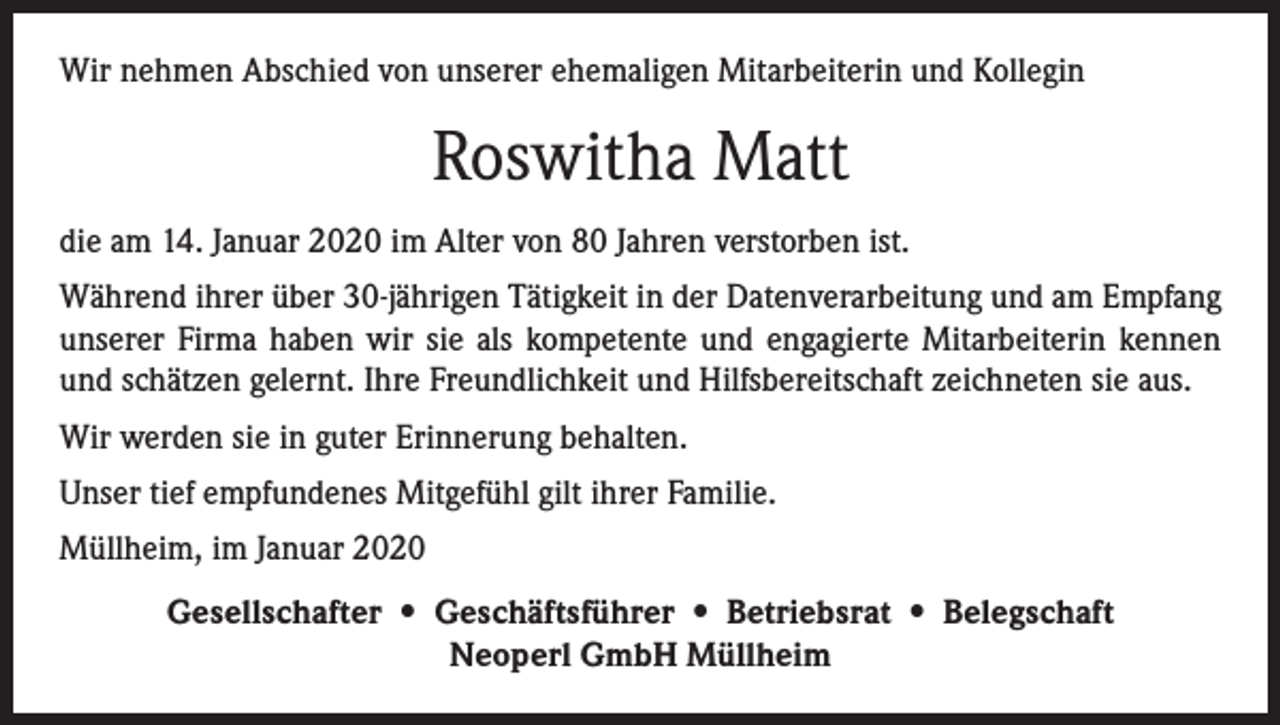 <p>Wir nehmen Abschied von unserer ehemaligen Mitarbeiterin und Kollegin</p><p>Roswitha Matt<br />die am 14. Januar 2020 im Alter von 80 Jahren verstorben ist.<br />Während ihrer über 30-jährigen Tätigkeit in der Datenverarbeitung und am Empfang<br />unserer Firma haben wir sie als kompetente und engagierte Mitarbeiterin kennen<br />und schätzen gelernt. Ihre Freundlichkeit und Hilfsbereitschaft zeichneten sie aus.<br />Wir werden sie in guter Erinnerung behalten.<br />Unser tief empfundenes Mitgefühl gilt ihrer Familie.<br />Müllheim, im Januar 2020<br />Gesellschafter • Geschäftsführer • Betriebsrat • Belegschaft<br />Neoperl GmbH Müllheim</p>