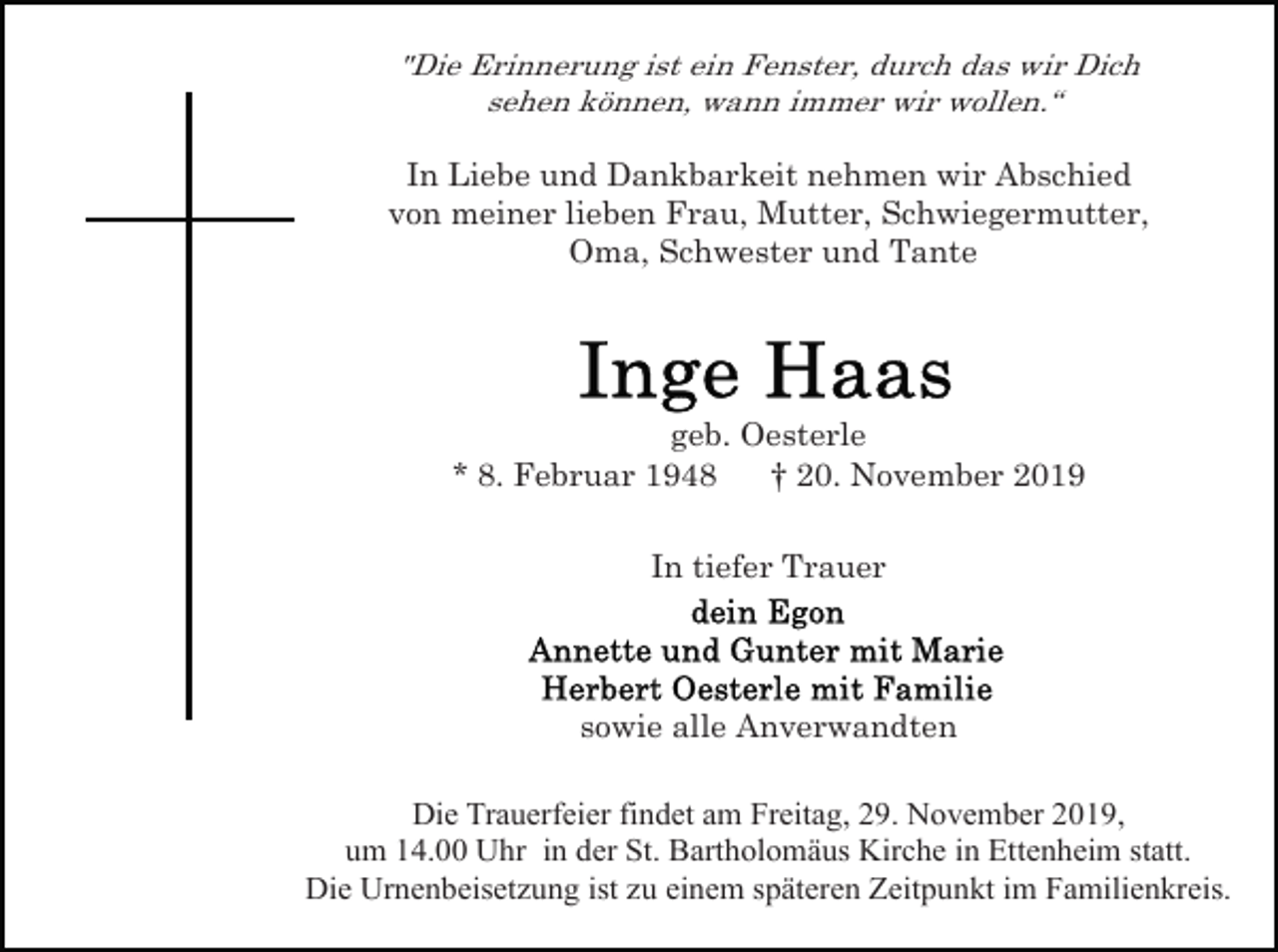 <p>"Die Erinnerung ist ein Fenster, durch das wir Dich<br />sehen können, wann immer wir wollen.“</p><p>In Liebe und Dankbarkeit nehmen wir Abschied<br />von meiner lieben Frau, Mutter, Schwiegermutter,<br />Oma, Schwester und Tante</p><p>geb. Oesterle<br />* 8. Februar 1948<br />† 20. November 2019<br />In tiefer Trauer</p><p>sowie alle Anverwandten<br />Die Trauerfeier findet am Freitag, 29. November 2019,<br />um 14.00 Uhr in der St. Bartholomäus Kirche in Ettenheim statt.<br />Die Urnenbeisetzung ist zu einem späteren Zeitpunkt im Familienkreis.</p>