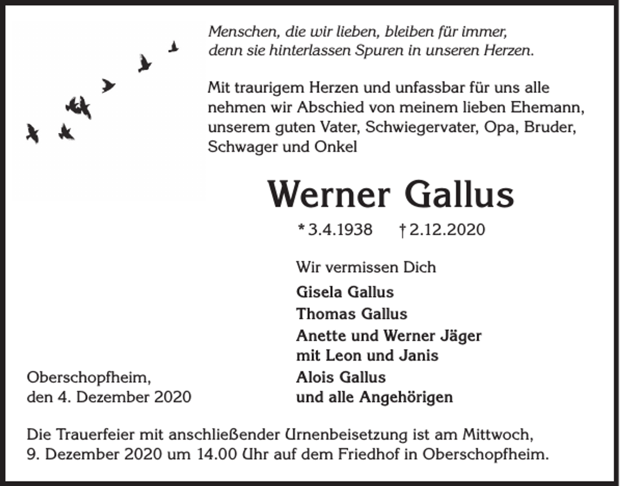 <p>Menschen, die wir lieben, bleiben für immer,<br />denn sie hinterlassen Spuren in unseren Herzen.</p><p>Mit traurigem Herzen und unfassbar für uns alle<br />nehmen wir Abschied von meinem lieben Ehemann,<br />unserem guten Vater, Schwiegervater, Opa, Bruder,<br />Schwager und Onkel</p><p>Werner Gallus<br />* 3.4.1938</p><p>† 2.12.2020</p><p>Wir vermissen Dich</p><p>Oberschopfheim,<br />den 4. Dezember 2020</p><p>Gisela Gallus<br />Thomas Gallus<br />Anette und Werner Jäger<br />mit Leon und Janis<br />Alois Gallus<br />und alle Angehörigen</p><p>Die Trauerfeier mit anschließender Urnenbeisetzung ist am Mittwoch,<br />9. Dezember 2020 um 14.00 Uhr auf dem Friedhof in Oberschopfheim.</p>