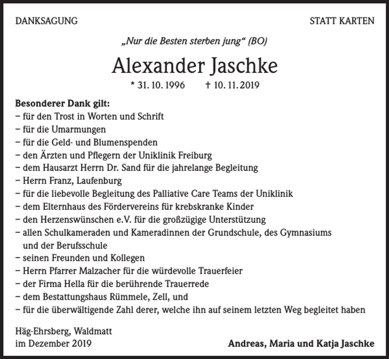 <p>DANKSAGUNG</p><p>STATT KARTEN<br />„Nur die Besten sterben jung“ (BO)</p><p>Alexander Jaschke<br />* 31. 10. 1996 † 10. 11. 2019<br />Besonderer Dank gilt:<br />– für den Trost in Worten und Schrift<br />– für die Umarmungen<br />– für die Geld- und Blumenspenden<br />– den Ärzten und Pflegern der Uniklinik Freiburg<br />– dem Hausarzt Herrn Dr. Sand für die jahrelange Begleitung<br />– Herrn Franz, Laufenburg<br />– für die liebevolle Begleitung des Palliative Care Teams der Uniklinik<br />– dem Elternhaus des Fördervereins für krebskranke Kinder<br />– den Herzenswünschen e.V. für die großzügige Unterstützung<br />– allen Schulkameraden und Kameradinnen der Grundschule, des Gymnasiums<br />und der Berufsschule<br />– seinen Freunden und Kollegen<br />– Herrn Pfarrer Malzacher für die würdevolle Trauerfeier<br />– der Firma Hella für die berührende Trauerrede<br />– dem Bestattungshaus Rümmele, Zell, und<br />– für die überwältigende Zahl derer, welche ihn auf seinem letzten Weg begleitet haben<br />Häg-Ehrsberg, Waldmatt<br />im Dezember 2019</p><p>Andreas, Maria und Katja Jaschke</p>