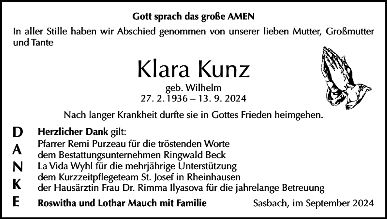 <p>Gott sprach das große AMEN<br />In aller Stille haben wir Abschied genommen von unserer lieben Mutter, Großmutter<br />und Tante</p><p>Klara Kunz<br />geb. Wilhelm<br />27. 2. 1936 – 13. 9. 2024</p><p>Nach langer Krankheit durfte sie in Gottes Frieden heimgehen.</p><p>D<br />A<br />N<br />K<br />E</p><p>Herzlicher Dank gilt:<br />Pfarrer Remi Purzeau für die tröstenden Worte<br />dem Bestattungsunternehmen Ringwald Beck<br />La Vida Wyhl für die mehrjährige Unterstützung<br />dem Kurzzeitpflegeteam St. Josef in Rheinhausen<br />der Hausärztin Frau Dr. Rimma Ilyasova für die jahrelange Betreuung<br />Roswitha und Lothar Mauch mit Familie</p><p>Sasbach, im September 2024</p>