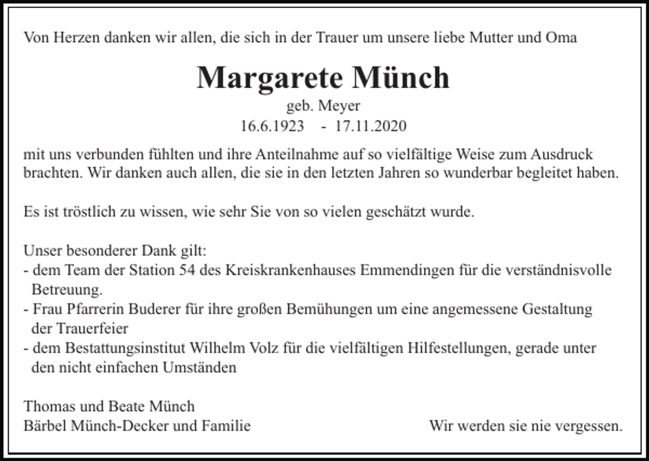 <p>Von Herzen danken wir allen, die sich in der Trauer um unsere liebe Mutter und Oma</p><p>Margarete Münch<br />geb. Meyer<br />16.6.1923 - 17.11.2020<br />mit uns verbunden fühlten und ihre Anteilnahme auf so vielfältige Weise zum Ausdruck<br />brachten. Wir danken auch allen, die sie in den letzten Jahren so wunderbar begleitet haben.<br />Es ist tröstlich zu wissen, wie sehr Sie von so vielen geschätzt wurde.<br />Unser besonderer Dank gilt:<br />- dem Team der Station 54 des Kreiskrankenhauses Emmendingen für die verständnisvolle<br />Betreuung.<br />- Frau Pfarrerin Buderer für ihre großen Bemühungen um eine angemessene Gestaltung<br />der Trauerfeier<br />- dem Bestattungsinstitut Wilhelm Volz für die vielfältigen Hilfestellungen, gerade unter<br />den nicht einfachen Umständen<br />Thomas und Beate Münch<br />Bärbel Münch-Decker und Familie</p><p>Wir werden sie nie vergessen.</p>