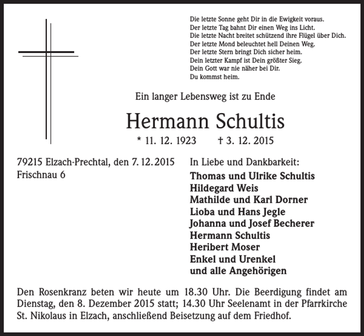 <p>Die letzte Sonne geht Dir in die Ewigkeit voraus.<br />Der letzte Tag bahnt Dir einen Weg ins Licht.<br />Die letzte Nacht breitet schützend ihre Flügel über Dich.<br />Der letzte Mond beleuchtet hell Deinen Weg.<br />Der letzte Stern bringt Dich sicher heim.<br />Dein letzter Kampf ist Dein größter Sieg.<br />Dein Gott war nie näher bei Dir.<br />Du kommst heim.</p><p>Ein langer Lebensweg ist zu Ende</p><p>Hermann Schultis<br />* 11. 12. 1923 † 3. 12. 2015<br />79215 Elzach-Prechtal, den 7. 12. 2015 In Liebe und Dankbarkeit:<br />Frischnau 6<br />Thomas und Ulrike Schultis<br />Hildegard Weis<br />Mathilde und Karl Dorner<br />Lioba und Hans Jegle<br />Johanna und Josef Becherer<br />Hermann Schultis<br />Heribert Moser<br />Enkel und Urenkel<br />und alle Angehörigen<br />Den Rosenkranz beten wir heute um 18.30 Uhr. Die Beerdigung findet am<br />Dienstag, den 8. Dezember 2015 statt; 14.30 Uhr Seelenamt in der Pfarrkirche<br />St. Nikolaus in Elzach, anschließend Beisetzung auf dem Friedhof.</p>