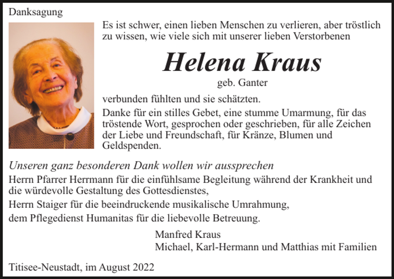 <p>Danksagung<br />Es ist schwer, einen lieben Menschen zu verlieren, aber tröstlich<br />zu wissen, wie viele sich mit unserer lieben Verstorbenen</p><p>Helena Kraus<br />geb. Ganter</p><p>verbunden fühlten und sie schätzten.<br />Danke für ein stilles Gebet, eine stumme Umarmung, für das<br />tröstende Wort, gesprochen oder geschrieben, für alle Zeichen<br />der Liebe und Freundschaft, für Kränze, Blumen und<br />Geldspenden.</p><p>Unseren ganz besonderen Dank wollen wir aussprechen<br />Herrn Pfarrer Herrmann für die einfühlsame Begleitung während der Krankheit und<br />die würdevolle Gestaltung des Gottesdienstes,<br />Herrn Staiger für die beeindruckende musikalische Umrahmung,<br />dem Pflegedienst Humanitas für die liebevolle Betreuung.<br />Manfred Kraus<br />Michael, Karl-Hermann und Matthias mit Familien<br />Titisee-Neustadt, im August 2022</p>