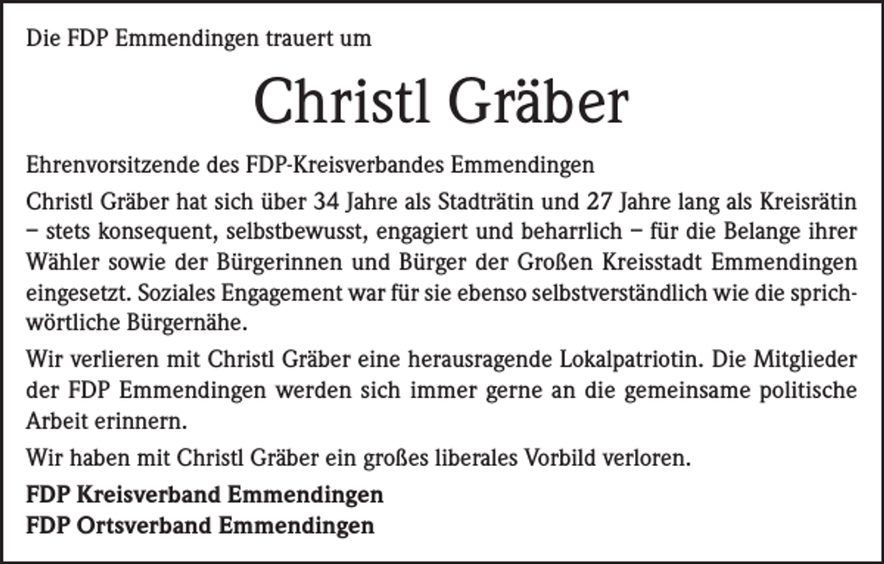 <p>Die FDP Emmendingen trauert um</p><p>Christl Gräber<br />Ehrenvorsitzende des FDP-Kreisverbandes Emmendingen<br />Christl Gräber hat sich über 34 Jahre als Stadträtin und 27 Jahre lang als Kreisrätin<br />– stets konsequent, selbstbewusst, engagiert und beharrlich – für die Belange ihrer<br />Wähler sowie der Bürgerinnen und Bürger der Großen Kreisstadt Emmendingen<br />eingesetzt. Soziales Engagement war für sie ebenso selbstverständlich wie die sprichwörtliche Bürgernähe.<br />Wir verlieren mit Christl Gräber eine herausragende Lokalpatriotin. Die Mitglieder<br />der FDP Emmendingen werden sich immer gerne an die gemeinsame politische<br />Arbeit erinnern.<br />Wir haben mit Christl Gräber ein großes liberales Vorbild verloren.<br />FDP Kreisverband Emmendingen<br />FDP Ortsverband Emmendingen</p>