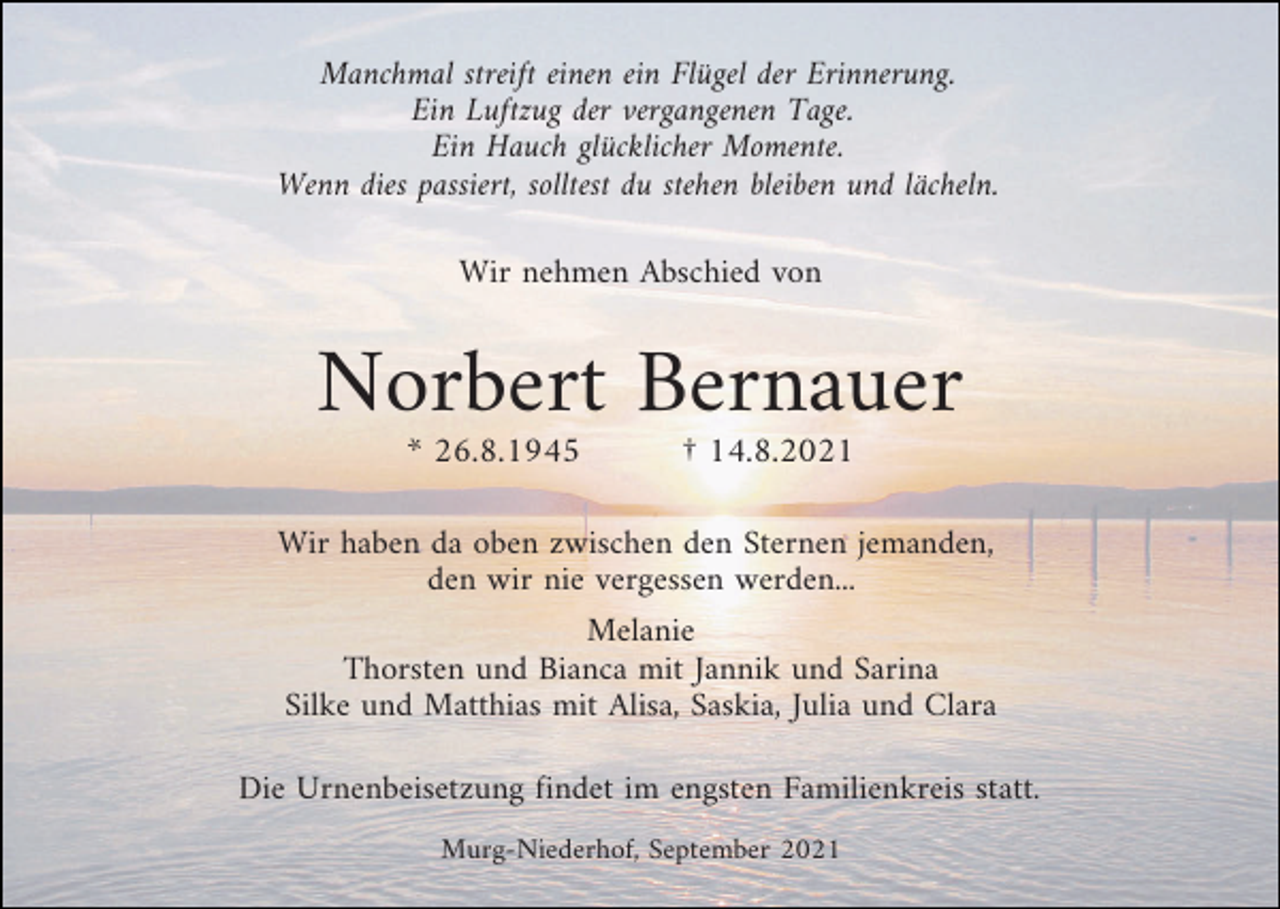 <p>Manchmal streift einen ein Flügel der Erinnerung.<br />Ein Luftzug der vergangenen Tage.<br />Ein Hauch glücklicher Momente.<br />Wenn dies passiert, solltest du stehen bleiben und lächeln.<br />Wir nehmen Abschied von</p><p>Norbert Bernauer<br />* 26.8.1945</p><p>† 14.8.2021</p><p>Wir haben da oben zwischen den Sternen jemanden,<br />den wir nie vergessen werden...<br />Melanie<br />Thorsten und Bianca mit Jannik und Sarina<br />Silke und Matthias mit Alisa, Saskia, Julia und Clara<br />Die Urnenbeisetzung findet im engsten Familienkreis statt.<br />Murg-Niederhof, September 2021</p>