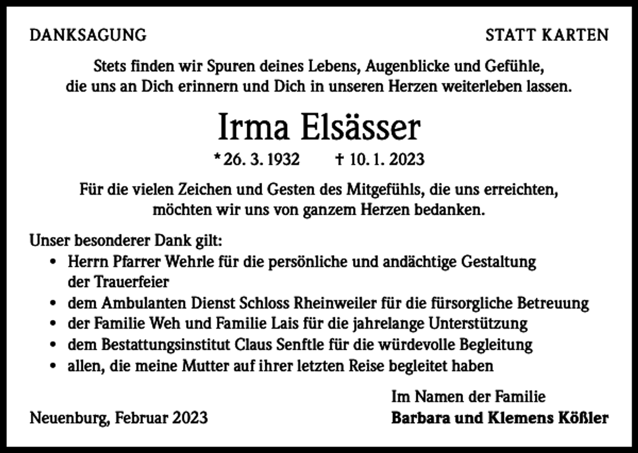 <p>DANKSAGUNG</p><p>STATT KARTEN</p><p>Stets finden wir Spuren deines Lebens, Augenblicke und Gefühle,<br />die uns an Dich erinnern und Dich in unseren Herzen weiterleben lassen.</p><p>Irma Elsässer<br />* 26. 3. 1932 † 10. 1. 2023<br />Für die vielen Zeichen und Gesten des Mitgefühls, die uns erreichten,<br />möchten wir uns von ganzem Herzen bedanken.<br />Unser besonderer Dank gilt:<br />• Herrn Pfarrer Wehrle für die persönliche und andächtige Gestaltung<br />der Trauerfeier<br />• dem Ambulanten Dienst Schloss Rheinweiler für die fürsorgliche Betreuung<br />• der Familie Weh und Familie Lais für die jahrelange Unterstützung<br />• dem Bestattungsinstitut Claus Senftle für die würdevolle Begleitung<br />• allen, die meine Mutter auf ihrer letzten Reise begleitet haben</p><p>Neuenburg, Februar 2023</p><p>Im Namen der Familie<br />Barbara und Klemens Kößler</p>