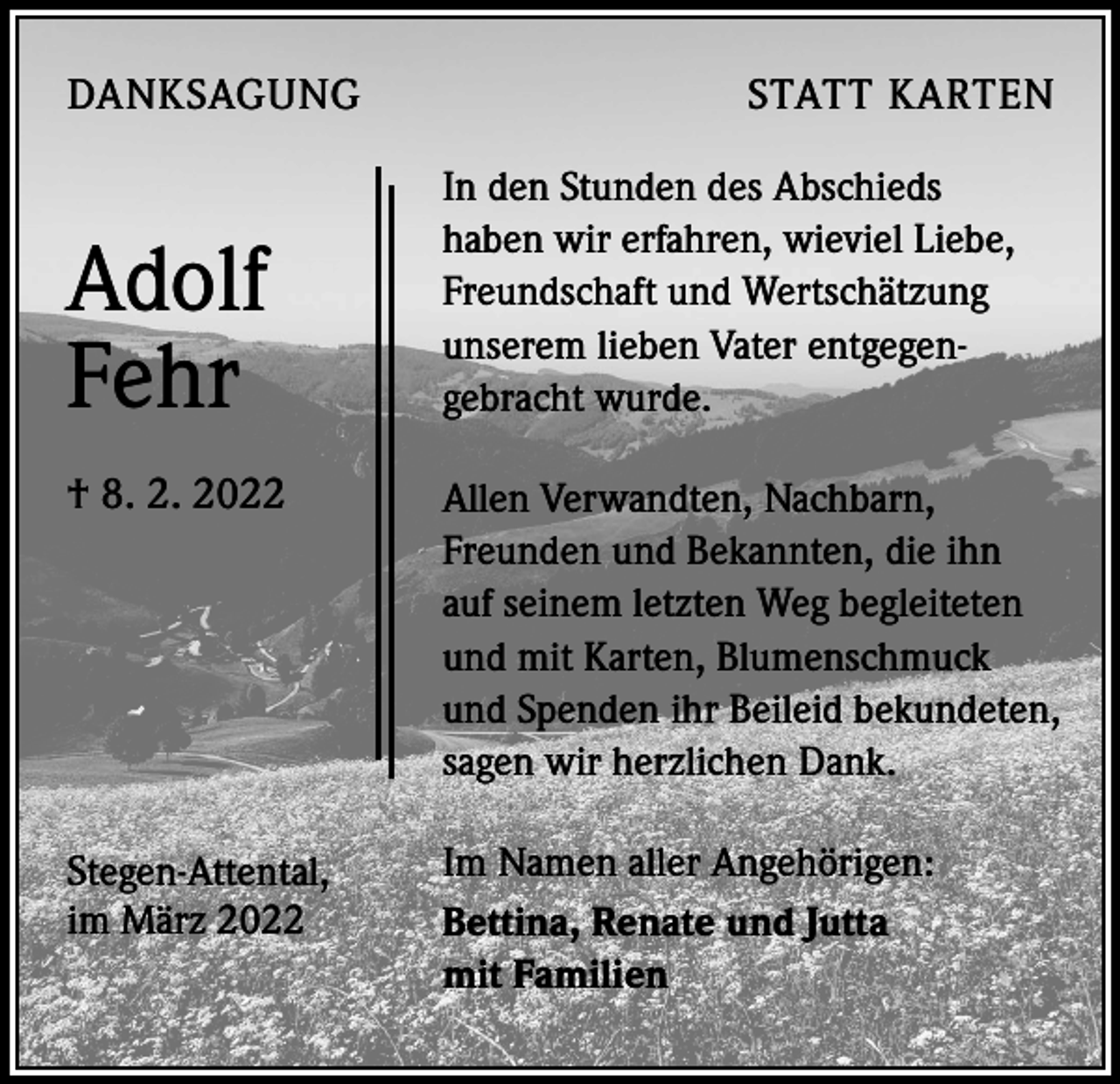 <p>DANKSAGUNG</p><p>Adolf<br />Fehr</p><p>STATT KARTEN<br />In den Stunden des Abschieds<br />haben wir erfahren, wieviel Liebe,<br />Freundschaft und Wertschätzung<br />unserem lieben Vater entgegen-<br />gebracht wurde.</p><p>† 8. 2. 2022</p><p>Allen Verwandten, Nachbarn,<br />Freunden und Bekannten, die ihn<br />auf seinem letzten Weg begleiteten<br />und mit Karten, Blumenschmuck<br />und Spenden ihr Beileid bekundeten,<br />sagen wir herzlichen Dank.</p><p>Stegen-Attental,<br />im März 2022</p><p>Im Namen aller Angehörigen:<br />Bettina, Renate und Jutta<br />mit Familien</p>