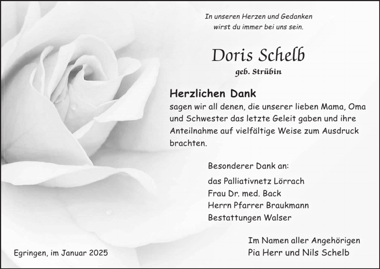 <p>In unseren Herzen und Gedanken<br />wirst du immer bei uns sein.</p><p>Doris Schelb<br />geb. Strübin</p><p>Herzlichen Dank<br />sagen wir all denen, die unserer lieben Mama, Oma<br />und Schwester das letzte Geleit gaben und ihre<br />Anteilnahme auf vielfältige Weise zum Ausdruck<br />brachten.<br />Besonderer Dank an:<br />das Palliativnetz Lörrach<br />Frau Dr. med. Back<br />Herrn Pfarrer Braukmann<br />Bestattungen Walser<br />Im Namen aller Angehörigen<br />Egringen, im Januar 2025</p><p>Pia Herr und Nils Schelb</p>
