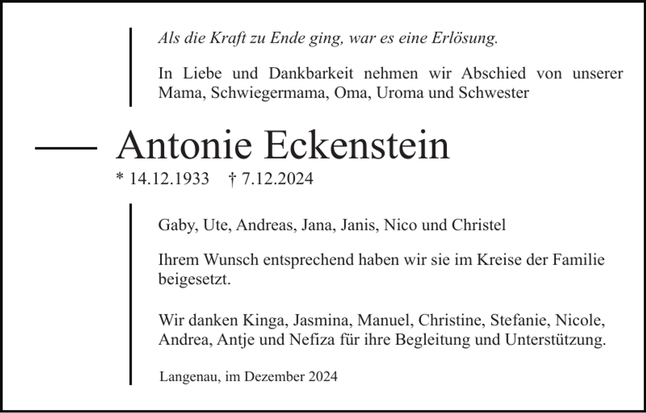 <p>Als die Kraft zu Ende ging, war es eine Erlösung.<br />In Liebe und Dankbarkeit nehmen wir Abschied von unserer<br />Mama, Schwiegermama, Oma, Uroma und Schwester</p><p>Antonie Eckenstein<br />* 14.12.1933</p><p>† 7.12.2024</p><p>Gaby, Ute, Andreas, Jana, Janis, Nico und Christel<br />Ihrem Wunsch entsprechend haben wir sie im Kreise der Familie<br />beigesetzt.<br />Wir danken Kinga, Jasmina, Manuel, Christine, Stefanie, Nicole,<br />Andrea, Antje und Nefiza für ihre Begleitung und Unterstützung.<br />Langenau, im Dezember 2024</p>