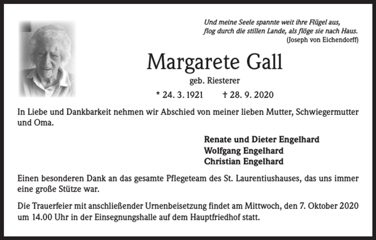 <p>Und meine Seele spannte weit ihre Flügel aus,<br />flog durch die stillen Lande, als flöge sie nach Haus.</p><p>(Joseph von Eichendorff)</p><p>Margarete Gall<br />geb. Riesterer<br />* 24. 3. 1921 † 28. 9. 2020<br />In Liebe und Dankbarkeit nehmen wir Abschied von meiner lieben Mutter, Schwiegermutter<br />und Oma.<br />Renate und Dieter Engelhard<br />Wolfgang Engelhard<br />Christian Engelhard<br />Einen besonderen Dank an das gesamte Pflegeteam des St. Laurentiushauses, das uns immer<br />eine große Stütze war.<br />Die Trauerfeier mit anschließender Urnenbeisetzung findet am Mittwoch, den 7. Oktober 2020<br />um 14.00 Uhr in der Einsegnungshalle auf dem Hauptfriedhof statt.</p>