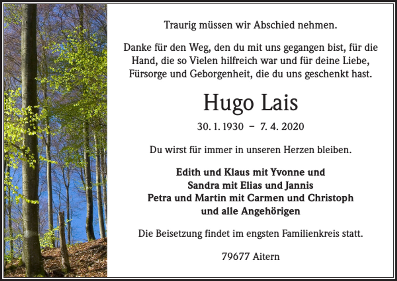 <p>Traurig müssen wir Abschied nehmen.<br />Danke für den Weg, den du mit uns gegangen bist, für die<br />Hand, die so Vielen hilfreich war und für deine Liebe,<br />­Fürsorge und Geborgenheit, die du uns geschenkt hast.</p><p>Hugo Lais<br />30. 1. 1930 – 7. 4. 2020<br />Du wirst für immer in unseren Herzen bleiben.<br />Edith und Klaus mit Yvonne und<br />Sandra mit Elias und Jannis<br />Petra und Martin mit Carmen und Christoph<br />und alle Angehörigen<br />Die Beisetzung findet im engsten Familienkreis statt.<br />79677 Aitern</p>